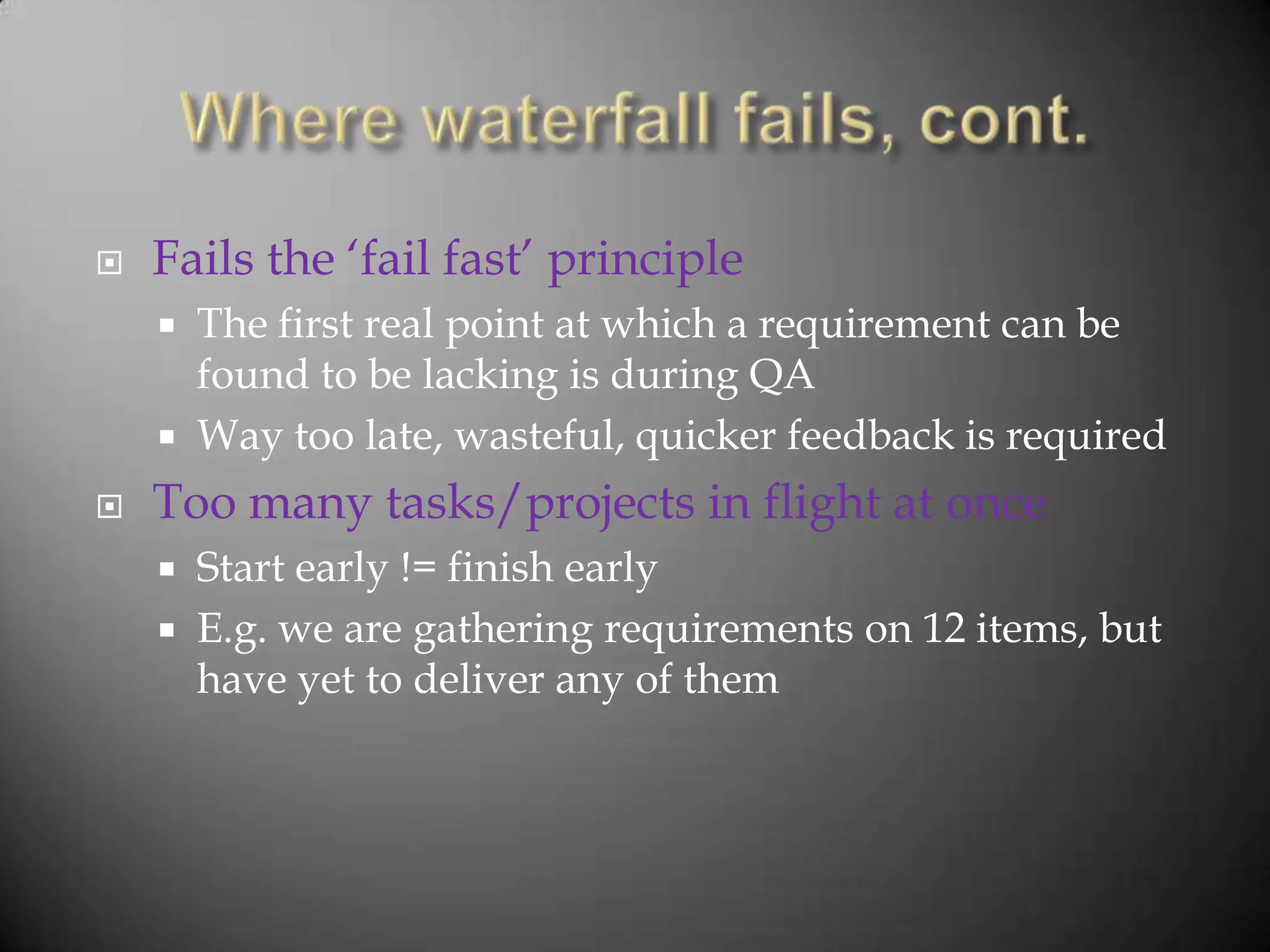    Fails the „fail fast‟ principle
       The first real point at which a requirement can be
        found to be lacking is during QA
       Way too late, wasteful, quicker feedback is required
   Too many tasks/projects in flight at once
       Start early != finish early
       E.g. we are gathering requirements on 12 items, but
        have yet to deliver any of them
 