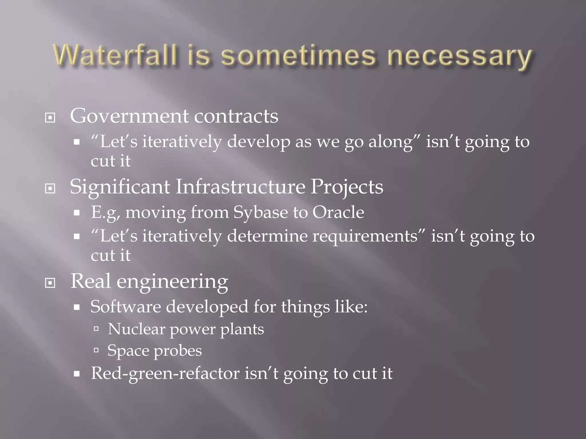    Government contracts
       “Let‟s iteratively develop as we go along” isn‟t going to
        cut it
   Significant Infrastructure Projects
     E.g, moving from Sybase to Oracle
     “Let‟s iteratively determine requirements” isn‟t going to
      cut it
   Real engineering
       Software developed for things like:
         Nuclear power plants
         Space probes
       Red-green-refactor isn‟t going to cut it
 