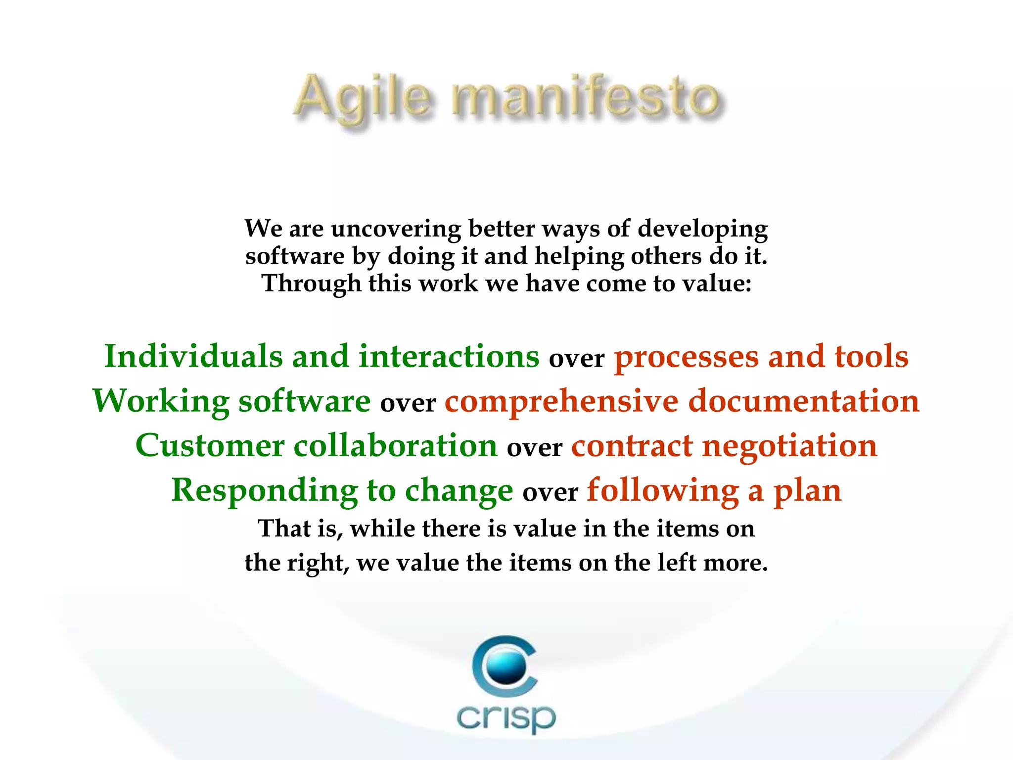 www.agilemanifesto.org
         We are uncovering better ways of developing
         software by doing it and helping others do it.
          Through this work we have come to value:

Individuals and interactions over processes and tools
Working software over comprehensive documentation
  Customer collaboration over contract negotiation
    Responding to change over following a plan
          That is, while there is value in the items on
         the right, we value the items on the left more.
 