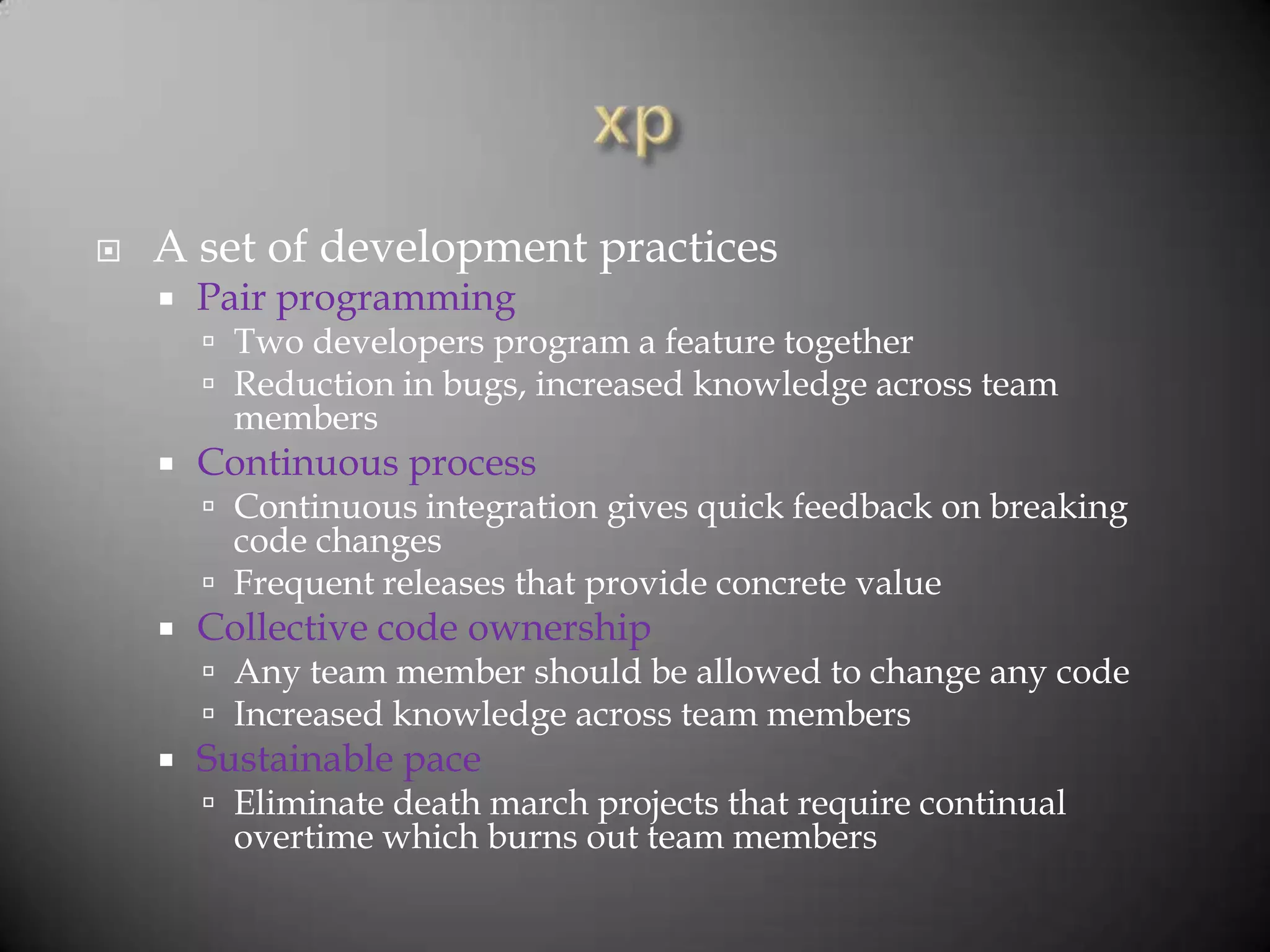    A set of development practices
       Pair programming
         Two developers program a feature together
         Reduction in bugs, increased knowledge across team
          members
       Continuous process
         Continuous integration gives quick feedback on breaking
          code changes
         Frequent releases that provide concrete value
       Collective code ownership
         Any team member should be allowed to change any code
         Increased knowledge across team members
       Sustainable pace
         Eliminate death march projects that require continual
          overtime which burns out team members
 