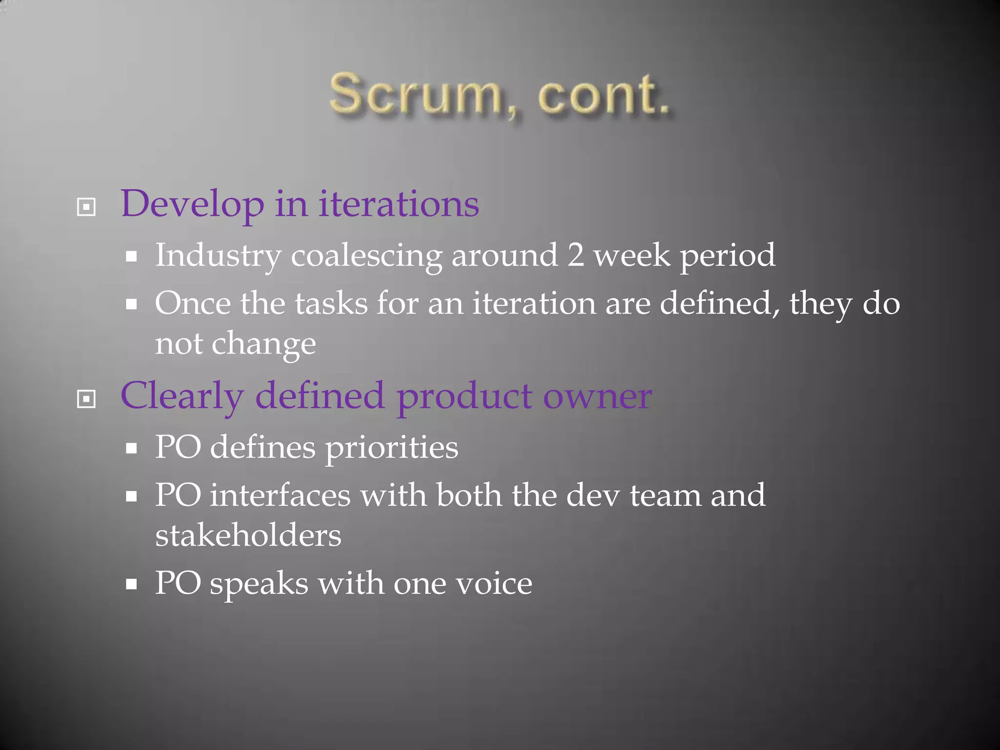    Develop in iterations
       Industry coalescing around 2 week period
       Once the tasks for an iteration are defined, they do
        not change
   Clearly defined product owner
       PO defines priorities
       PO interfaces with both the dev team and
        stakeholders
       PO speaks with one voice
 