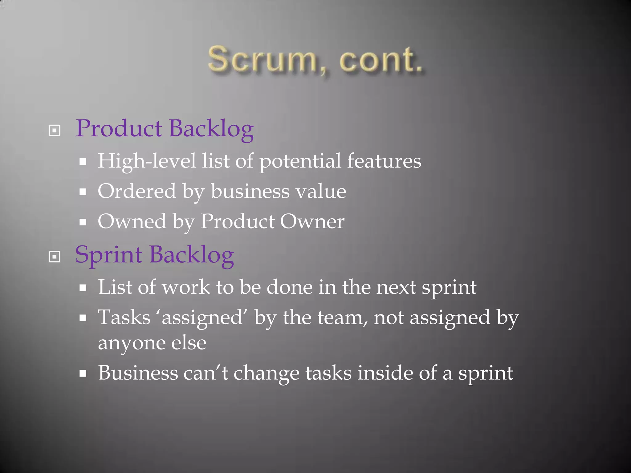    Product Backlog
       High-level list of potential features
       Ordered by business value
       Owned by Product Owner
   Sprint Backlog
       List of work to be done in the next sprint
       Tasks „assigned‟ by the team, not assigned by
        anyone else
       Business can‟t change tasks inside of a sprint
 