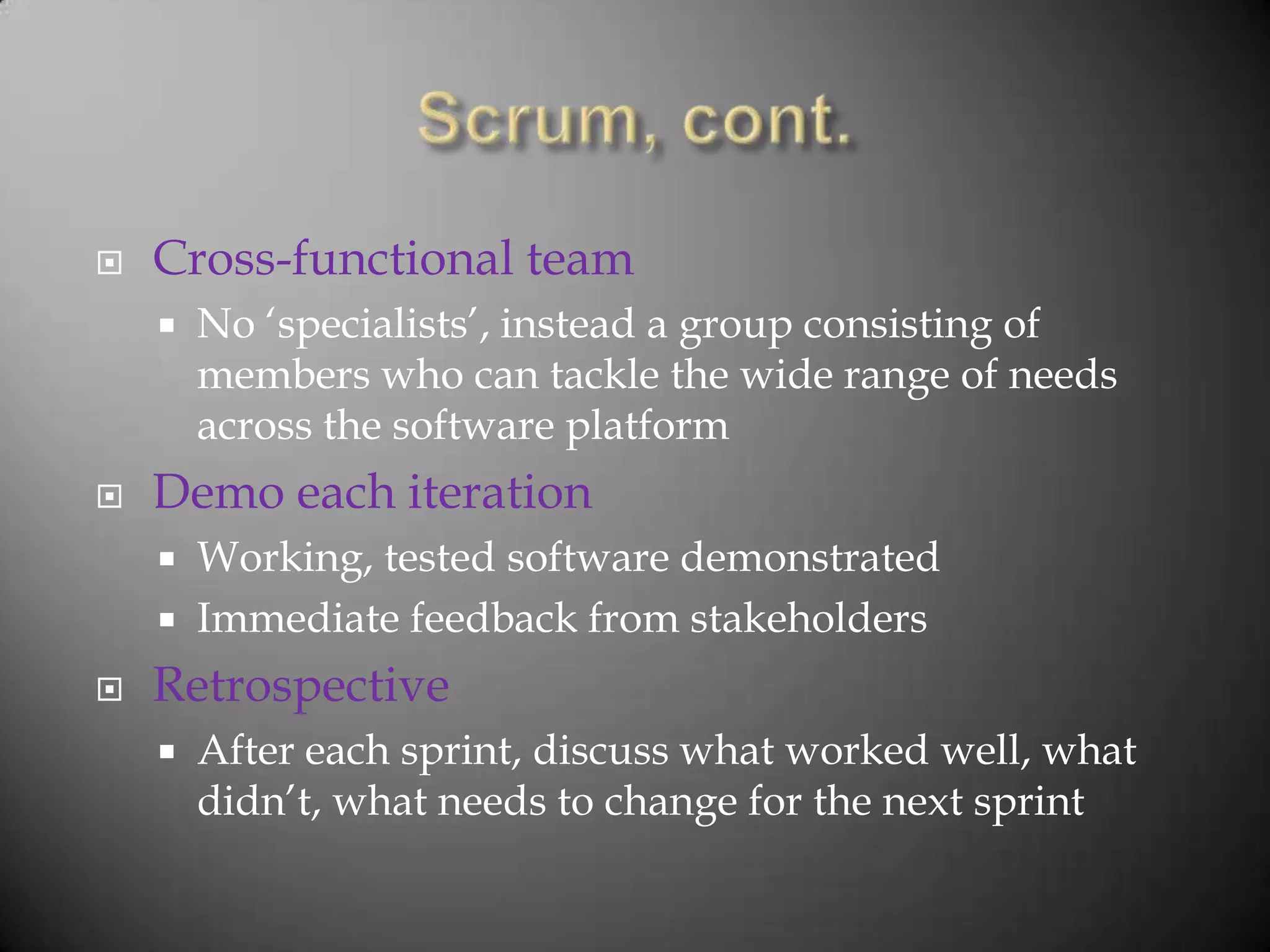    Cross-functional team
       No „specialists‟, instead a group consisting of
        members who can tackle the wide range of needs
        across the software platform
   Demo each iteration
       Working, tested software demonstrated
       Immediate feedback from stakeholders
   Retrospective
       After each sprint, discuss what worked well, what
        didn‟t, what needs to change for the next sprint
 