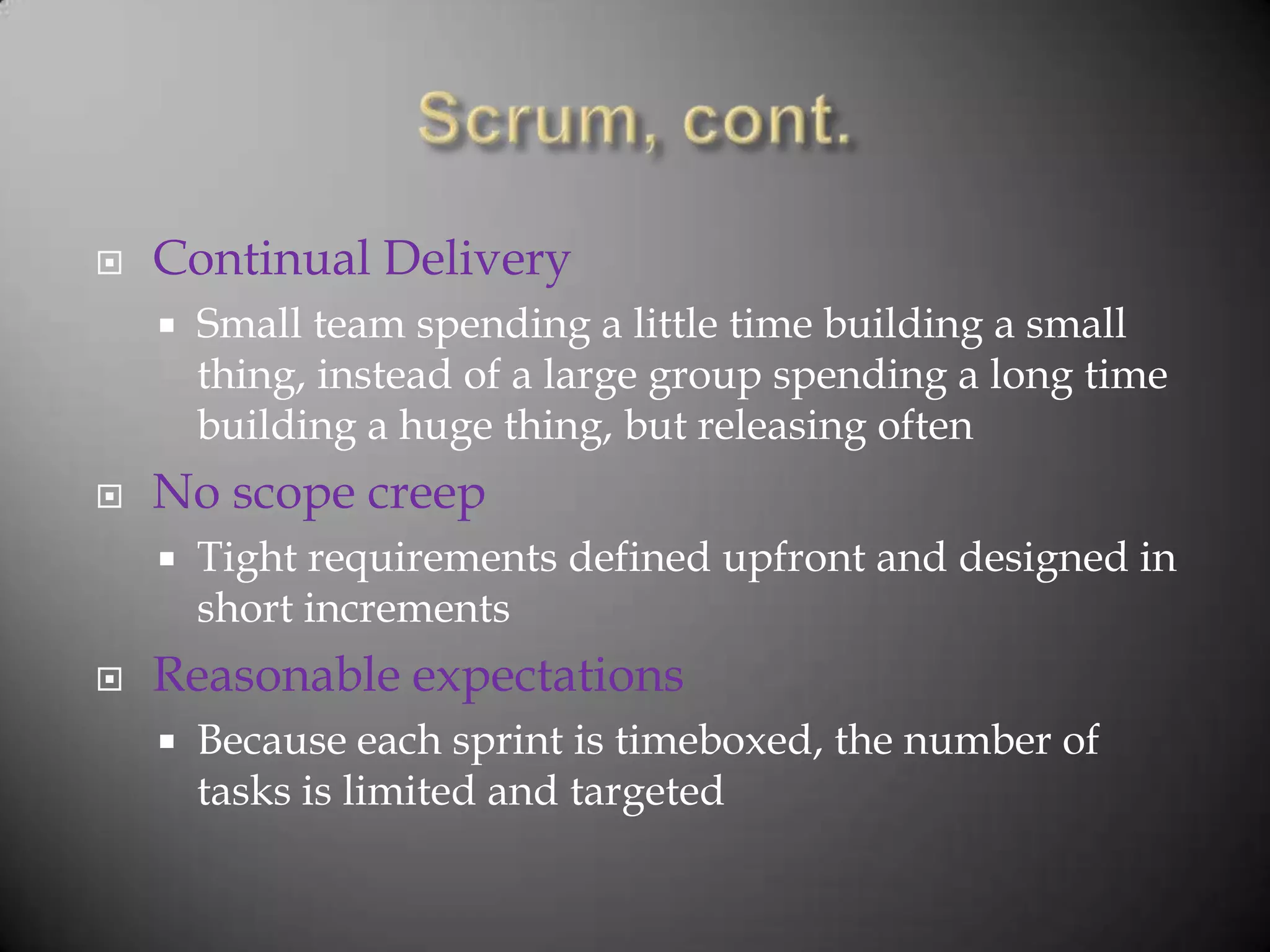    Continual Delivery
       Small team spending a little time building a small
        thing, instead of a large group spending a long time
        building a huge thing, but releasing often
   No scope creep
       Tight requirements defined upfront and designed in
        short increments
   Reasonable expectations
       Because each sprint is timeboxed, the number of
        tasks is limited and targeted
 
