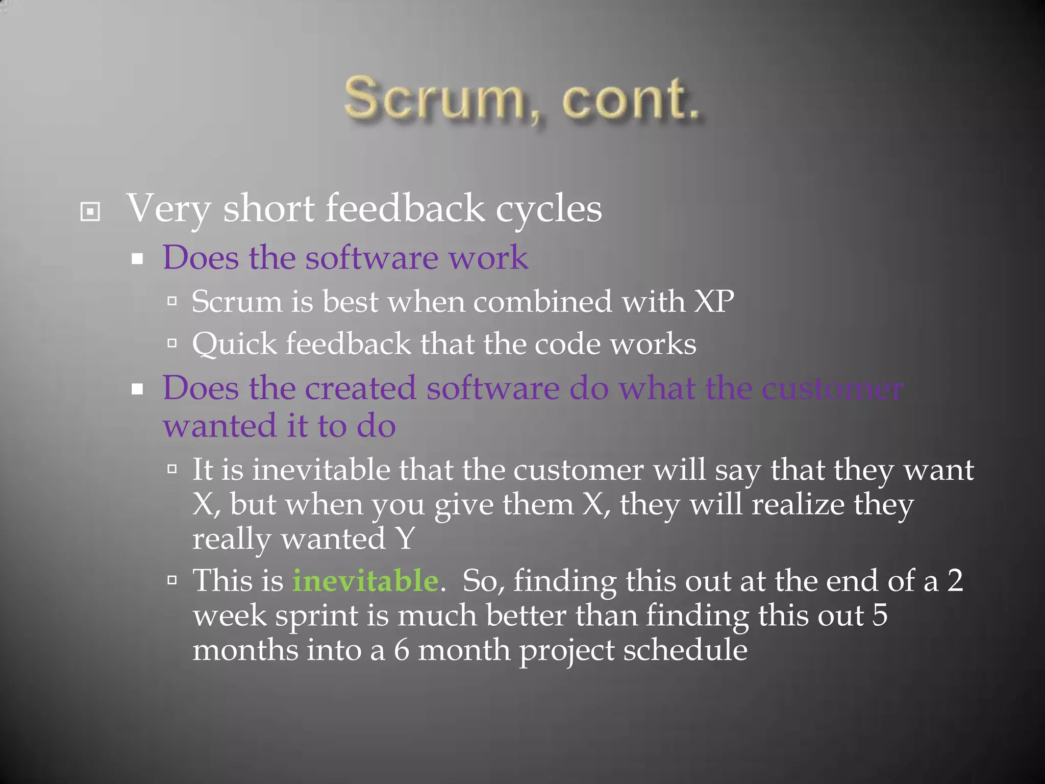    Very short feedback cycles
       Does the software work
         Scrum is best when combined with XP
         Quick feedback that the code works
       Does the created software do what the customer
        wanted it to do
         It is inevitable that the customer will say that they want
          X, but when you give them X, they will realize they
          really wanted Y
         This is inevitable. So, finding this out at the end of a 2
          week sprint is much better than finding this out 5
          months into a 6 month project schedule
 