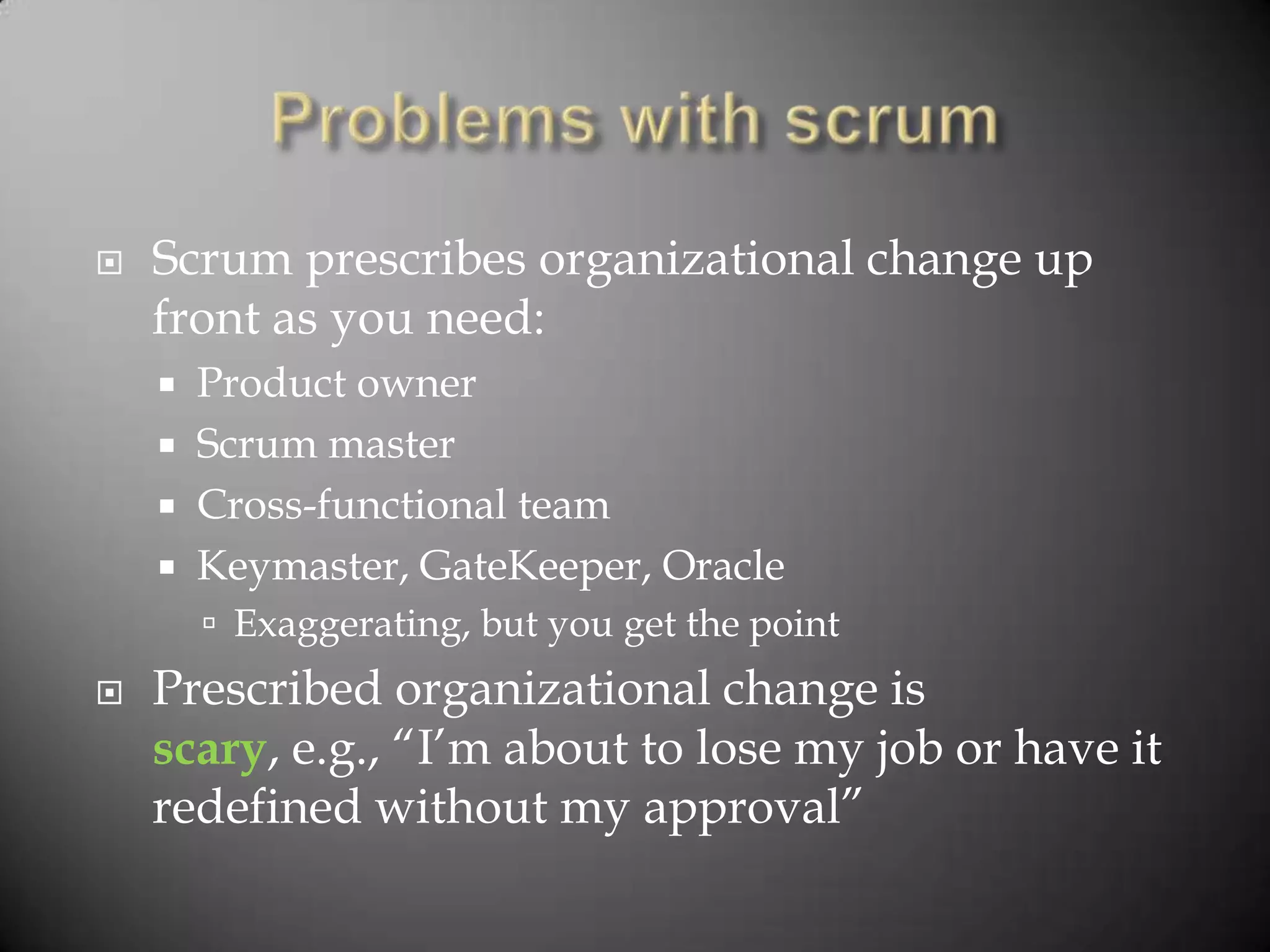    Scrum prescribes organizational change up
    front as you need:
     Product owner
     Scrum master
     Cross-functional team
     Keymaster, GateKeeper, Oracle
         Exaggerating, but you get the point
   Prescribed organizational change is
    scary, e.g., “I‟m about to lose my job or have it
    redefined without my approval”
 