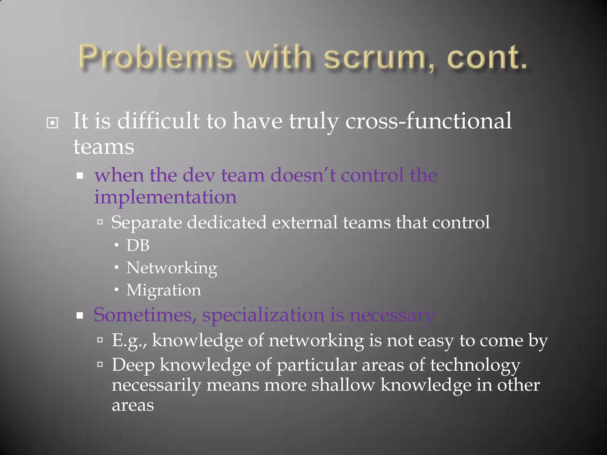    It is difficult to have truly cross-functional
    teams
       when the dev team doesn‟t control the
        implementation
         Separate dedicated external teams that control
           DB
           Networking
           Migration
       Sometimes, specialization is necessary
         E.g., knowledge of networking is not easy to come by
         Deep knowledge of particular areas of technology
         necessarily means more shallow knowledge in other
         areas
 