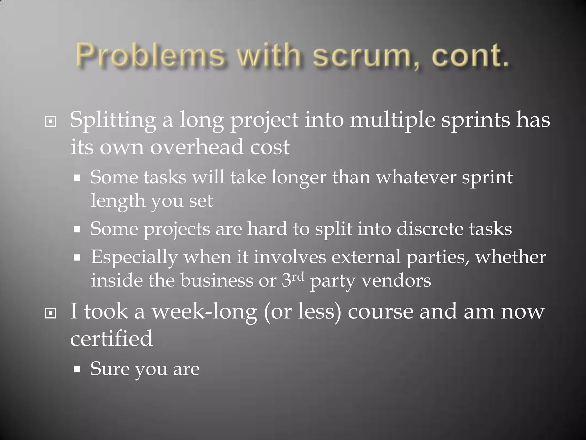    Splitting a long project into multiple sprints has
    its own overhead cost
     Some tasks will take longer than whatever sprint
      length you set
     Some projects are hard to split into discrete tasks
     Especially when it involves external parties, whether
      inside the business or 3rd party vendors
   I took a week-long (or less) course and am now
    certified
       Sure you are
 