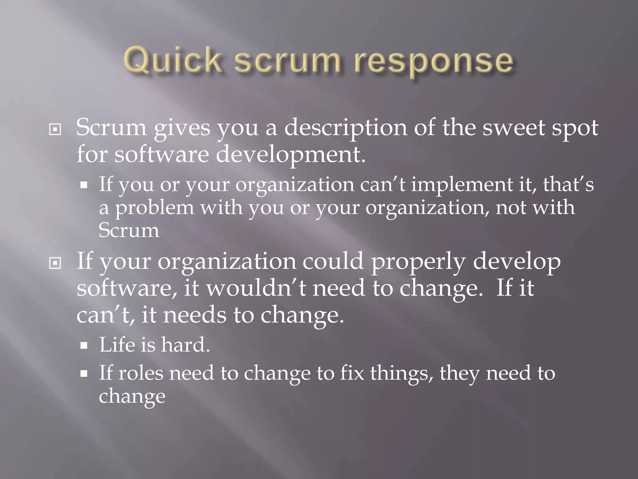    Scrum gives you a description of the sweet spot
    for software development.
       If you or your organization can‟t implement it, that‟s
        a problem with you or your organization, not with
        Scrum
   If your organization could properly develop
    software, it wouldn‟t need to change. If it
    can‟t, it needs to change.
       Life is hard.
       If roles need to change to fix things, they need to
        change
 
