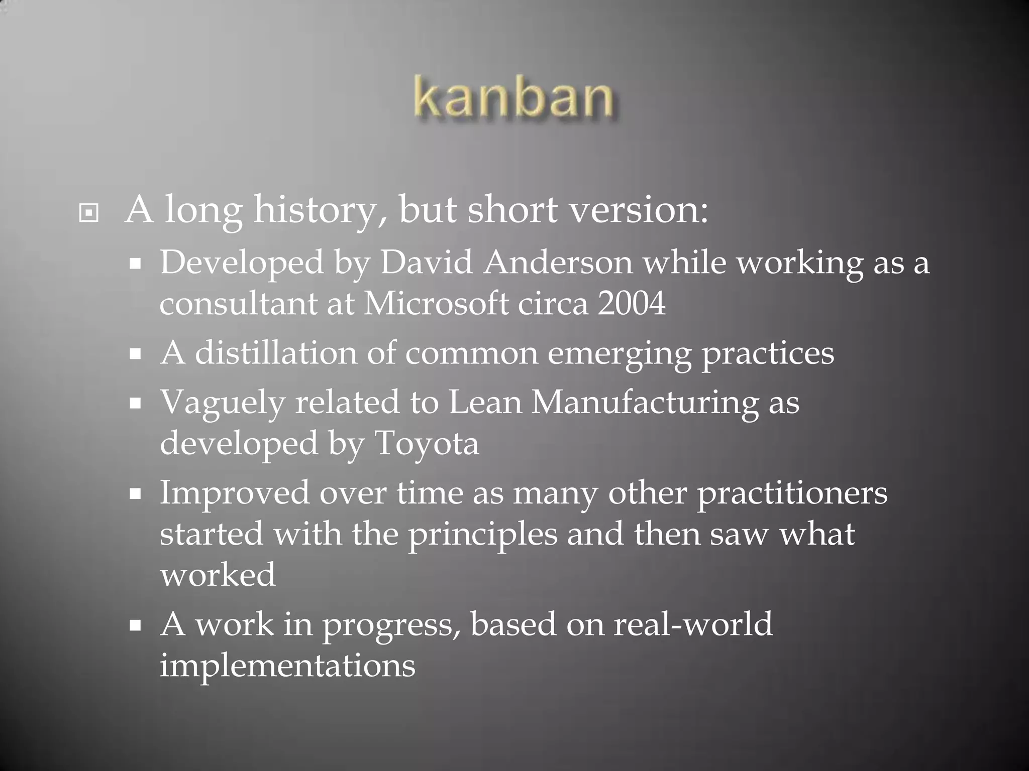    A long history, but short version:
     Developed by David Anderson while working as a
      consultant at Microsoft circa 2004
     A distillation of common emerging practices
     Vaguely related to Lean Manufacturing as
      developed by Toyota
     Improved over time as many other practitioners
      started with the principles and then saw what
      worked
     A work in progress, based on real-world
      implementations
 