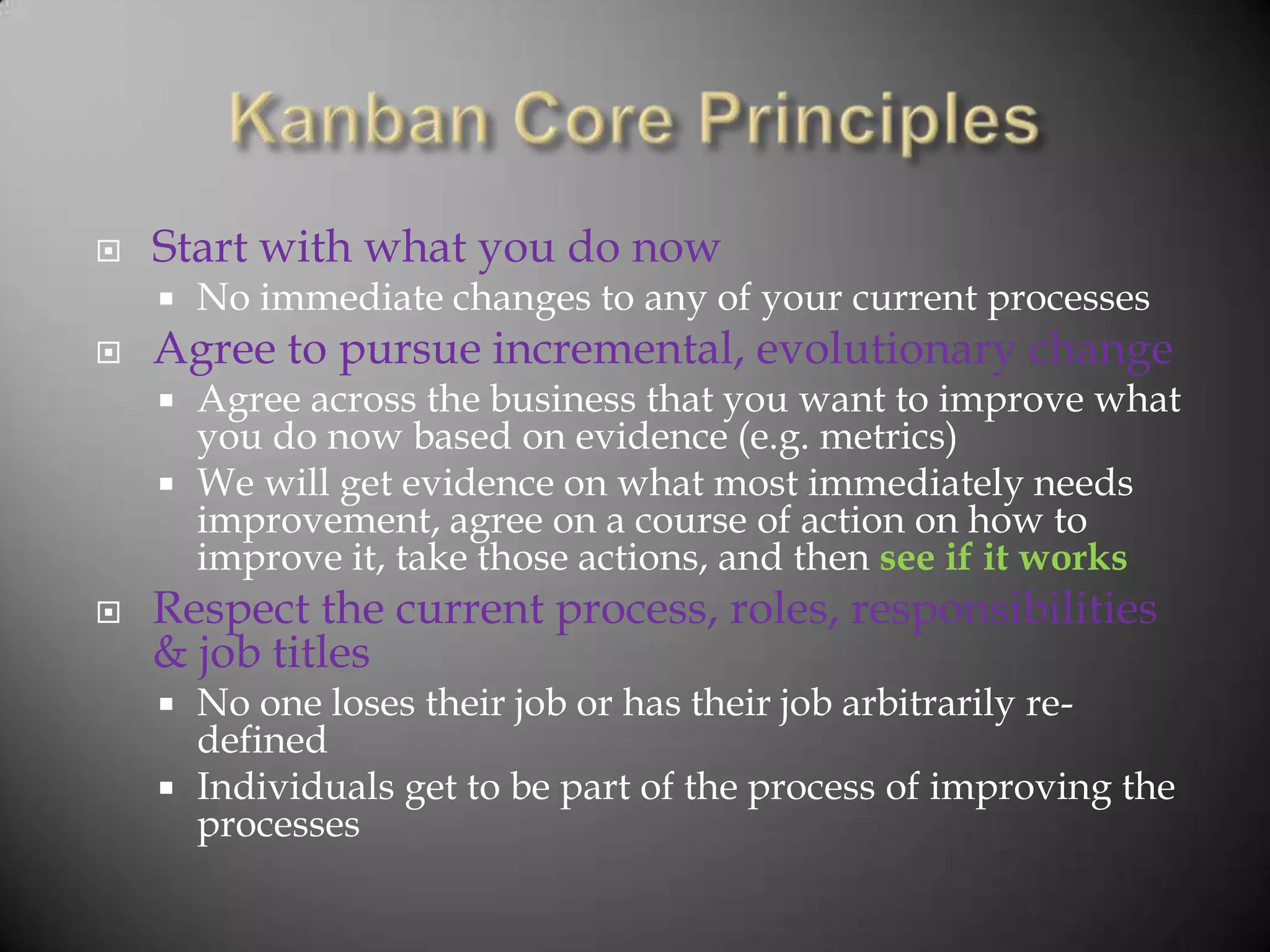    Start with what you do now
       No immediate changes to any of your current processes
   Agree to pursue incremental, evolutionary change
     Agree across the business that you want to improve what
      you do now based on evidence (e.g. metrics)
     We will get evidence on what most immediately needs
      improvement, agree on a course of action on how to
      improve it, take those actions, and then see if it works
   Respect the current process, roles, responsibilities
    & job titles
     No one loses their job or has their job arbitrarily re-
      defined
     Individuals get to be part of the process of improving the
      processes
 