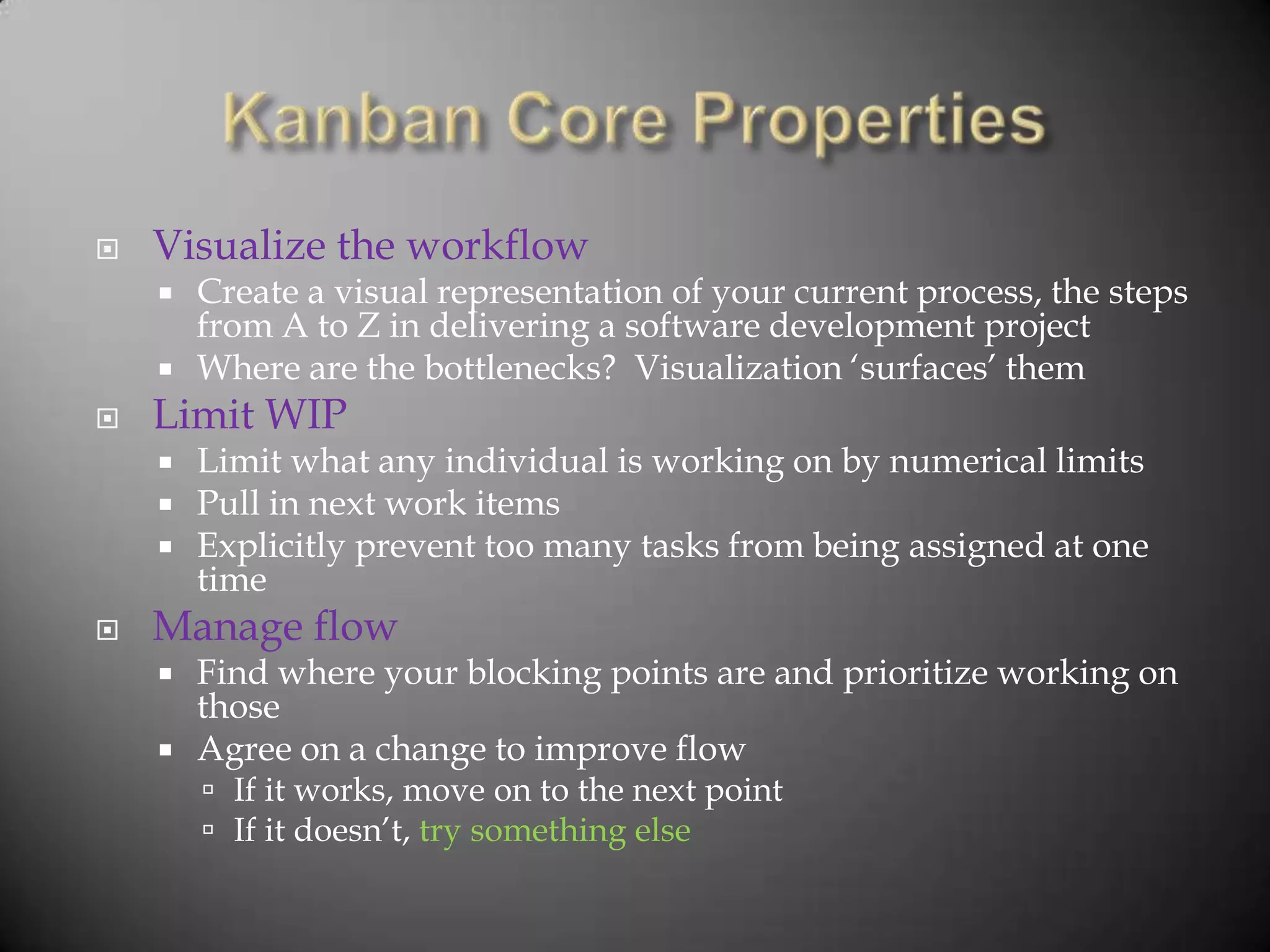    Visualize the workflow
       Create a visual representation of your current process, the steps
        from A to Z in delivering a software development project
       Where are the bottlenecks? Visualization „surfaces‟ them
   Limit WIP
       Limit what any individual is working on by numerical limits
       Pull in next work items
       Explicitly prevent too many tasks from being assigned at one
        time
   Manage flow
       Find where your blocking points are and prioritize working on
        those
       Agree on a change to improve flow
         If it works, move on to the next point
         If it doesn‟t, try something else
 