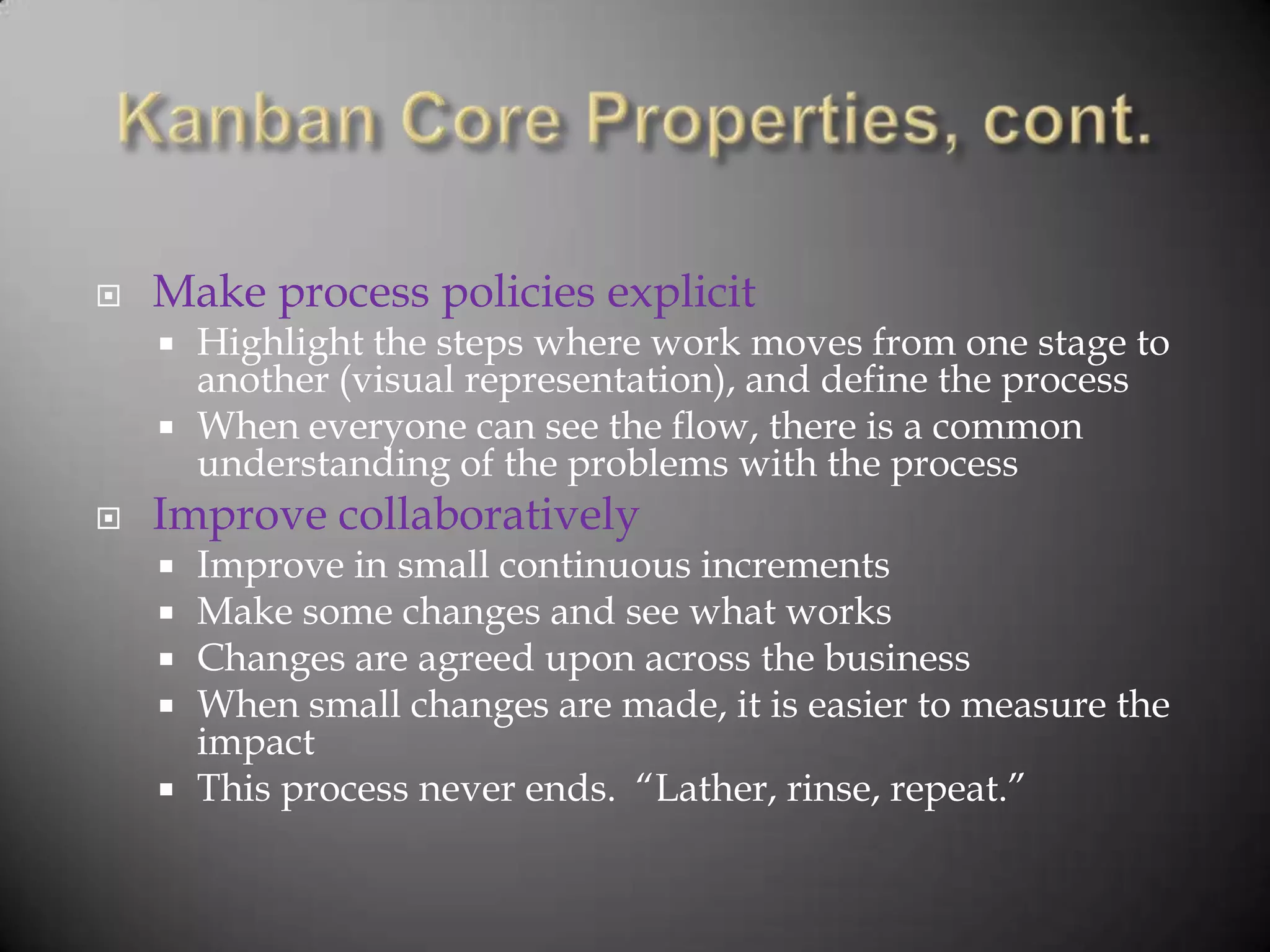    Make process policies explicit
     Highlight the steps where work moves from one stage to
      another (visual representation), and define the process
     When everyone can see the flow, there is a common
      understanding of the problems with the process
   Improve collaboratively
     Improve in small continuous increments
     Make some changes and see what works
     Changes are agreed upon across the business
     When small changes are made, it is easier to measure the
      impact
     This process never ends. “Lather, rinse, repeat.”
 