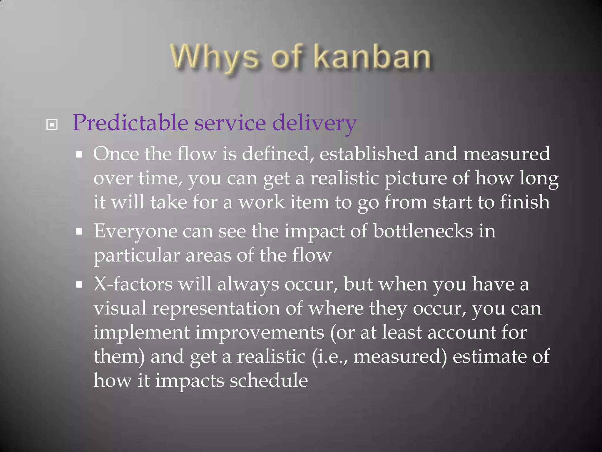    Predictable service delivery
       Once the flow is defined, established and measured
        over time, you can get a realistic picture of how long
        it will take for a work item to go from start to finish
       Everyone can see the impact of bottlenecks in
        particular areas of the flow
       X-factors will always occur, but when you have a
        visual representation of where they occur, you can
        implement improvements (or at least account for
        them) and get a realistic (i.e., measured) estimate of
        how it impacts schedule
 