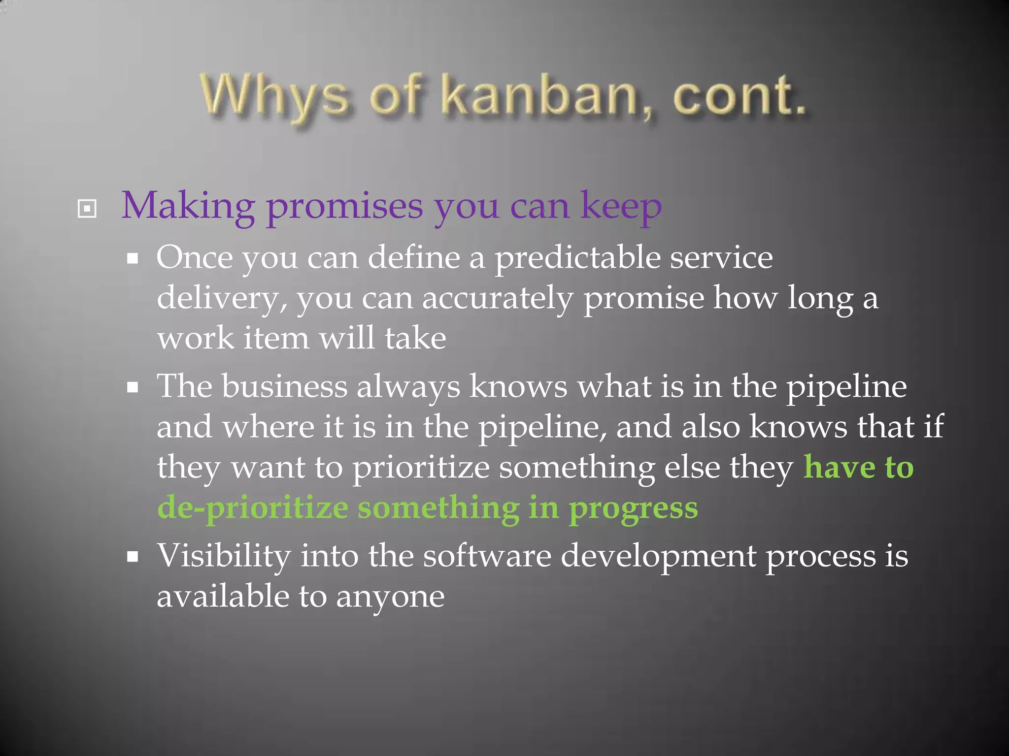    Making promises you can keep
       Once you can define a predictable service
        delivery, you can accurately promise how long a
        work item will take
       The business always knows what is in the pipeline
        and where it is in the pipeline, and also knows that if
        they want to prioritize something else they have to
        de-prioritize something in progress
       Visibility into the software development process is
        available to anyone
 