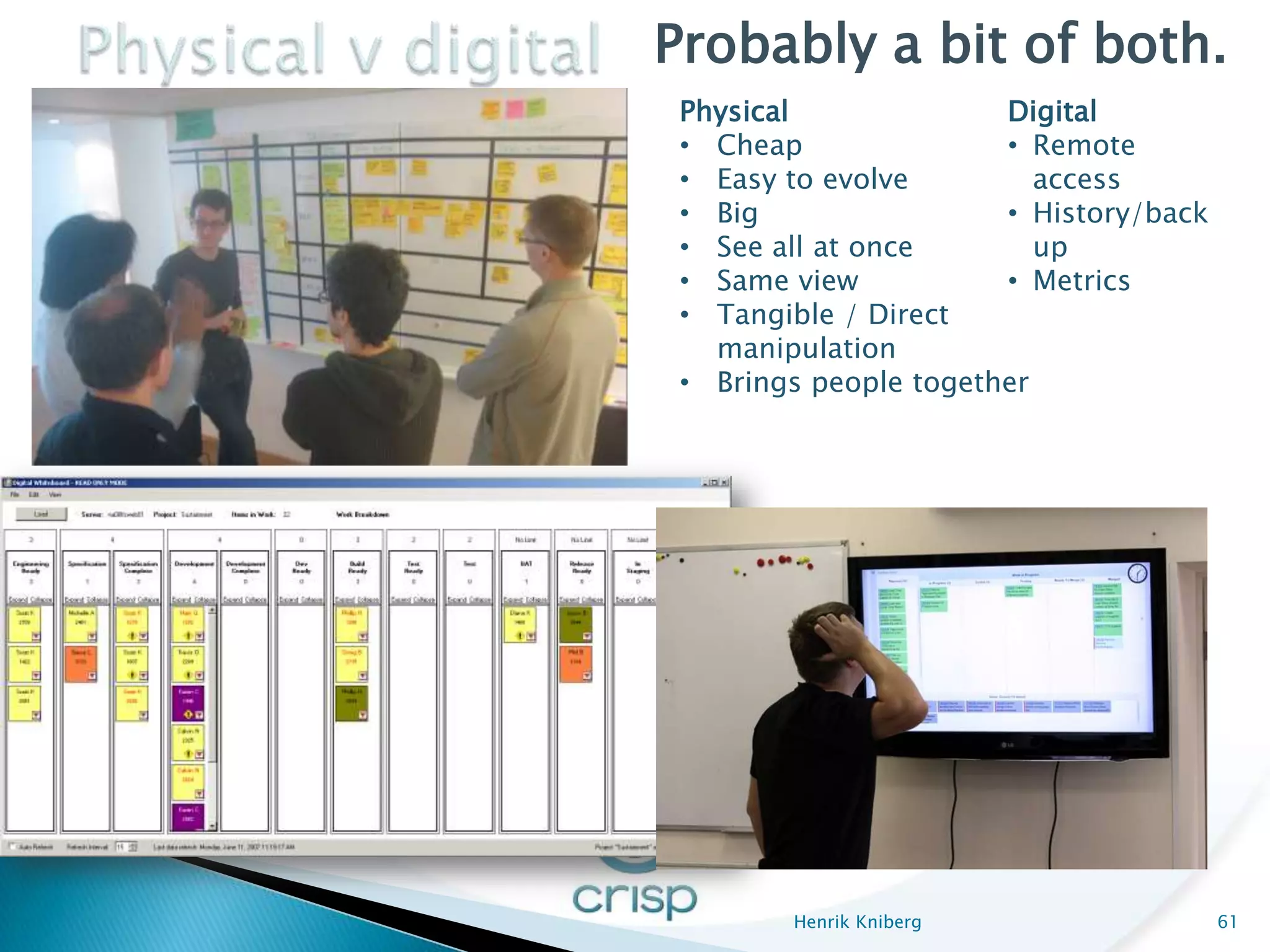 Probably a bit of both.
 Physical              Digital
 • Cheap               • Remote
 • Easy to evolve         access
 • Big                 • History/back
 • See all at once        up
 • Same view           • Metrics
 • Tangible / Direct
   manipulation
 • Brings people together




        Henrik Kniberg                  61
 