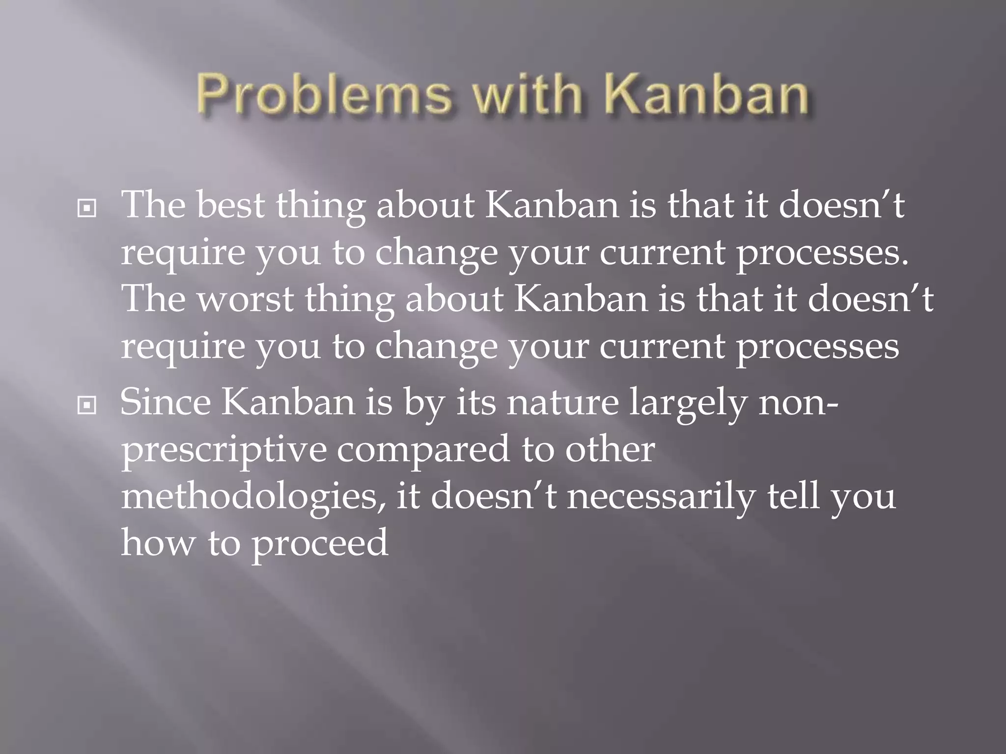    The best thing about Kanban is that it doesn‟t
    require you to change your current processes.
    The worst thing about Kanban is that it doesn‟t
    require you to change your current processes
   Since Kanban is by its nature largely non-
    prescriptive compared to other
    methodologies, it doesn‟t necessarily tell you
    how to proceed
 