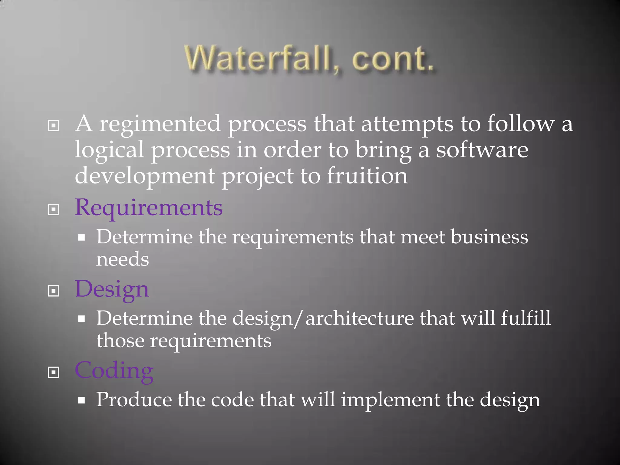    A regimented process that attempts to follow a
    logical process in order to bring a software
    development project to fruition
   Requirements
       Determine the requirements that meet business
        needs
   Design
       Determine the design/architecture that will fulfill
        those requirements
   Coding
       Produce the code that will implement the design
 