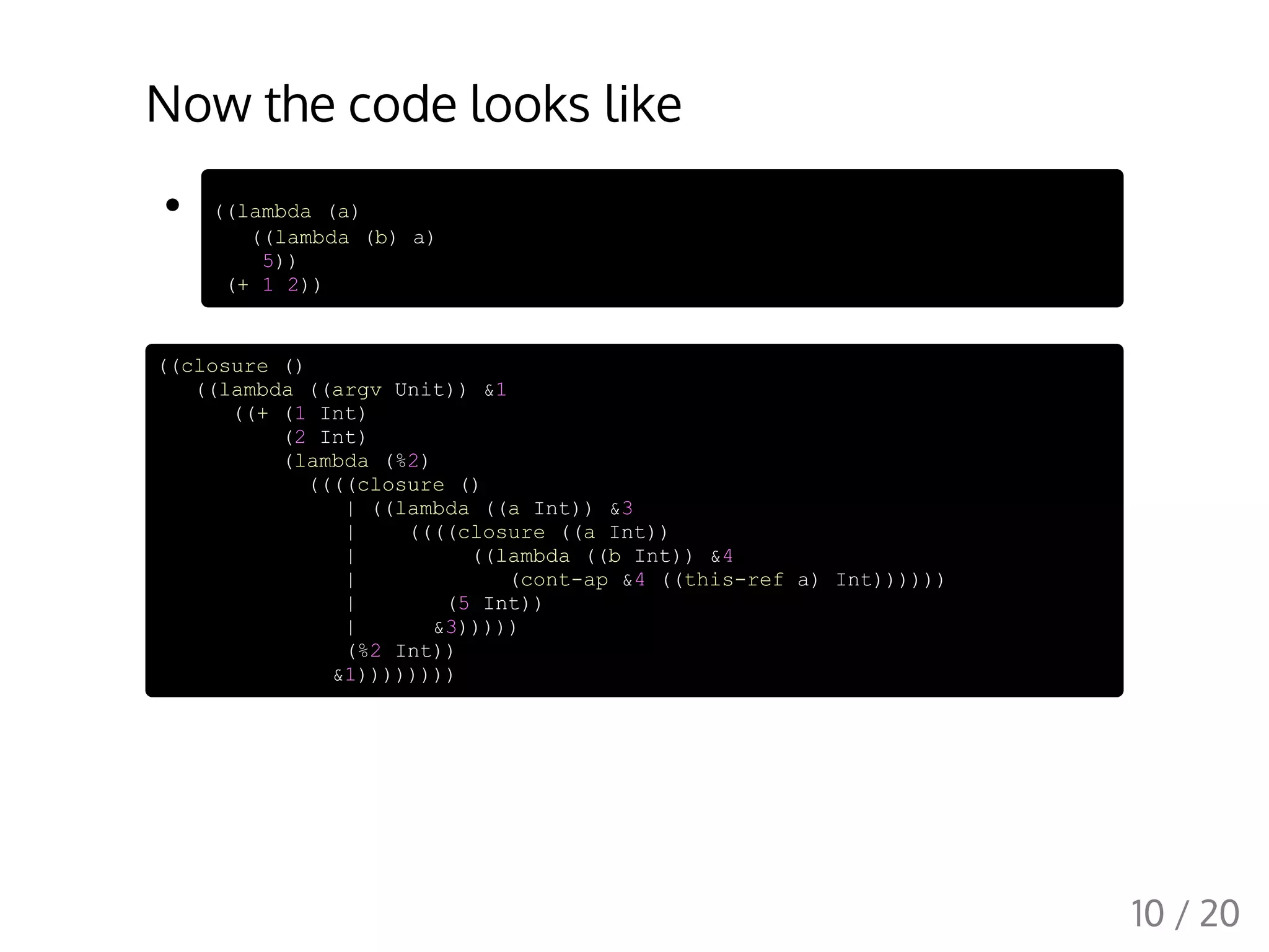 Now the code looks like
((lambda (a)
((lambda (b) a)
5))
(+ 1 2))
((closure ()
((lambda ((argv Unit)) &1
((+ (1 Int)
(2 Int)
(lambda (%2)
((((closure ()
| ((lambda ((a Int)) &3
| ((((closure ((a Int))
| ((lambda ((b Int)) &4
| (cont-ap &4 ((this-ref a) Int))))))
| (5 Int))
| &3)))))
(%2 Int))
&1))))))))
10 / 20
 