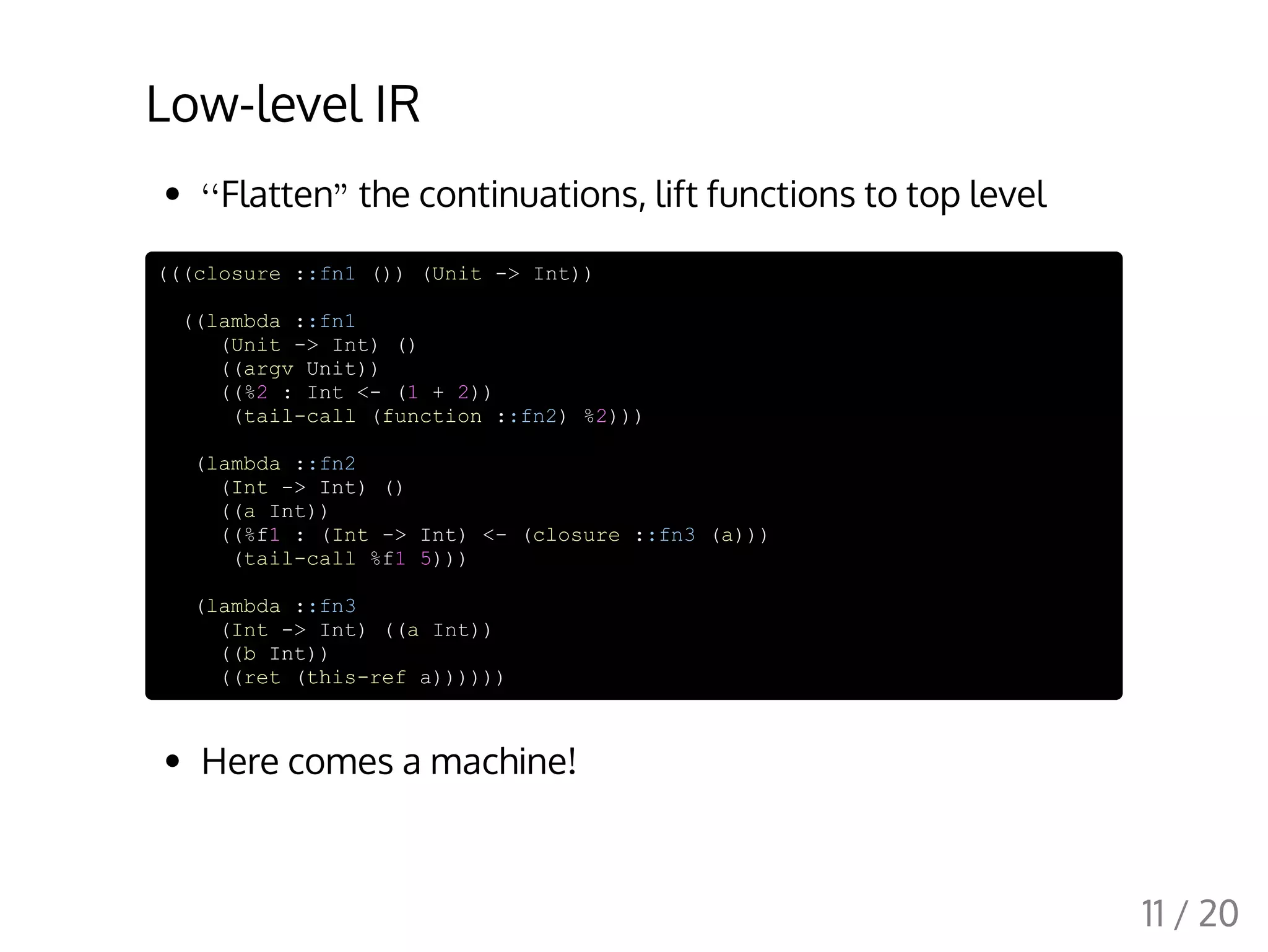 Low-level IR
Flatten the continuations, lift functions to top level
(((closure ::fn1 ()) (Unit -> Int))
((lambda ::fn1
(Unit -> Int) ()
((argv Unit))
((%2 : Int <- (1 + 2))
(tail-call (function ::fn2) %2)))
(lambda ::fn2
(Int -> Int) ()
((a Int))
((%f1 : (Int -> Int) <- (closure ::fn3 (a)))
(tail-call %f1 5)))
(lambda ::fn3
(Int -> Int) ((a Int))
((b Int))
((ret (this-ref a))))))
Here comes a machine!
‘‘ "
11 / 20
 