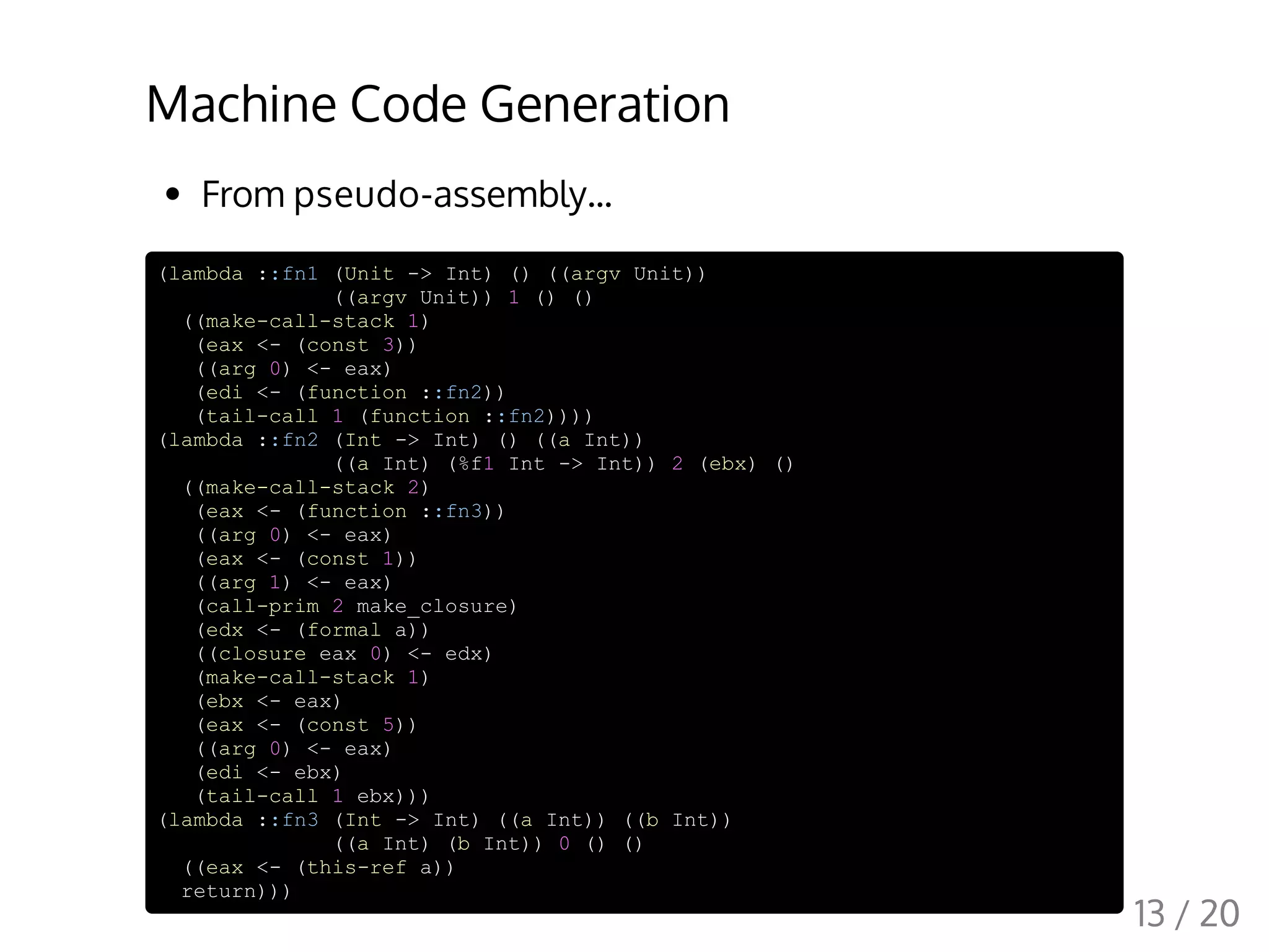Machine Code Generation
From pseudo-assembly...
(lambda ::fn1 (Unit -> Int) () ((argv Unit))
((argv Unit)) 1 () ()
((make-call-stack 1)
(eax <- (const 3))
((arg 0) <- eax)
(edi <- (function ::fn2))
(tail-call 1 (function ::fn2))))
(lambda ::fn2 (Int -> Int) () ((a Int))
((a Int) (%f1 Int -> Int)) 2 (ebx) ()
((make-call-stack 2)
(eax <- (function ::fn3))
((arg 0) <- eax)
(eax <- (const 1))
((arg 1) <- eax)
(call-prim 2 make_closure)
(edx <- (formal a))
((closure eax 0) <- edx)
(make-call-stack 1)
(ebx <- eax)
(eax <- (const 5))
((arg 0) <- eax)
(edi <- ebx)
(tail-call 1 ebx)))
(lambda ::fn3 (Int -> Int) ((a Int)) ((b Int))
((a Int) (b Int)) 0 () ()
((eax <- (this-ref a))
return)))
13 / 20
 