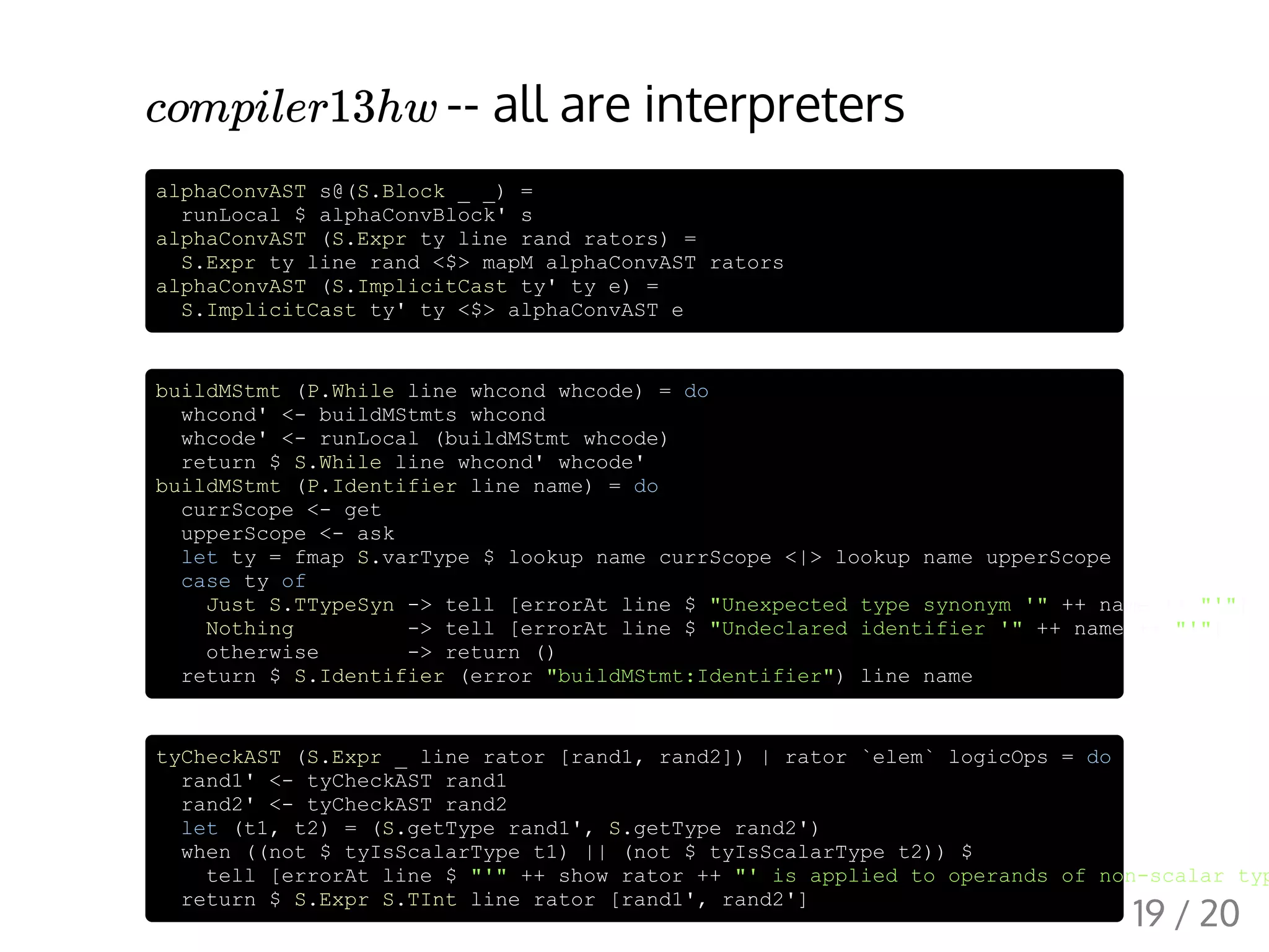 -- all are interpreters
alphaConvAST s@(S.Block _ _) =
runLocal $ alphaConvBlock' s
alphaConvAST (S.Expr ty line rand rators) =
S.Expr ty line rand <$> mapM alphaConvAST rators
alphaConvAST (S.ImplicitCast ty' ty e) =
S.ImplicitCast ty' ty <$> alphaConvAST e
buildMStmt (P.While line whcond whcode) = do
whcond' <- buildMStmts whcond
whcode' <- runLocal (buildMStmt whcode)
return $ S.While line whcond' whcode'
buildMStmt (P.Identifier line name) = do
currScope <- get
upperScope <- ask
let ty = fmap S.varType $ lookup name currScope <|> lookup name upperScope
case ty of
Just S.TTypeSyn -> tell [errorAt line $ "Unexpected type synonym '" ++ name ++ "'"]
Nothing -> tell [errorAt line $ "Undeclared identifier '" ++ name ++ "'"]
otherwise -> return ()
return $ S.Identifier (error "buildMStmt:Identifier") line name
tyCheckAST (S.Expr _ line rator [rand1, rand2]) | rator `elem` logicOps = do
rand1' <- tyCheckAST rand1
rand2' <- tyCheckAST rand2
let (t1, t2) = (S.getType rand1', S.getType rand2')
when ((not $ tyIsScalarType t1) || (not $ tyIsScalarType t2)) $
tell [errorAt line $ "'" ++ show rator ++ "' is applied to operands of non-scalar typ
return $ S.Expr S.TInt line rator [rand1', rand2']
compiler13hw
19 / 20
 