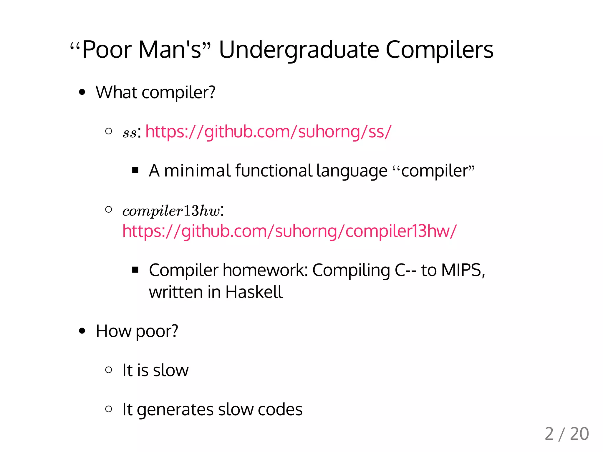 Poor Man's Undergraduate Compilers
What compiler?
: https://github.com/suhorng/ss/
A minimal functional language compiler
:
https://github.com/suhorng/compiler13hw/
Compiler homework: Compiling C-- to MIPS,
written in Haskell
How poor?
It is slow
It generates slow codes
‘‘ "
ss
‘‘ "
compiler13hw
2 / 20
 