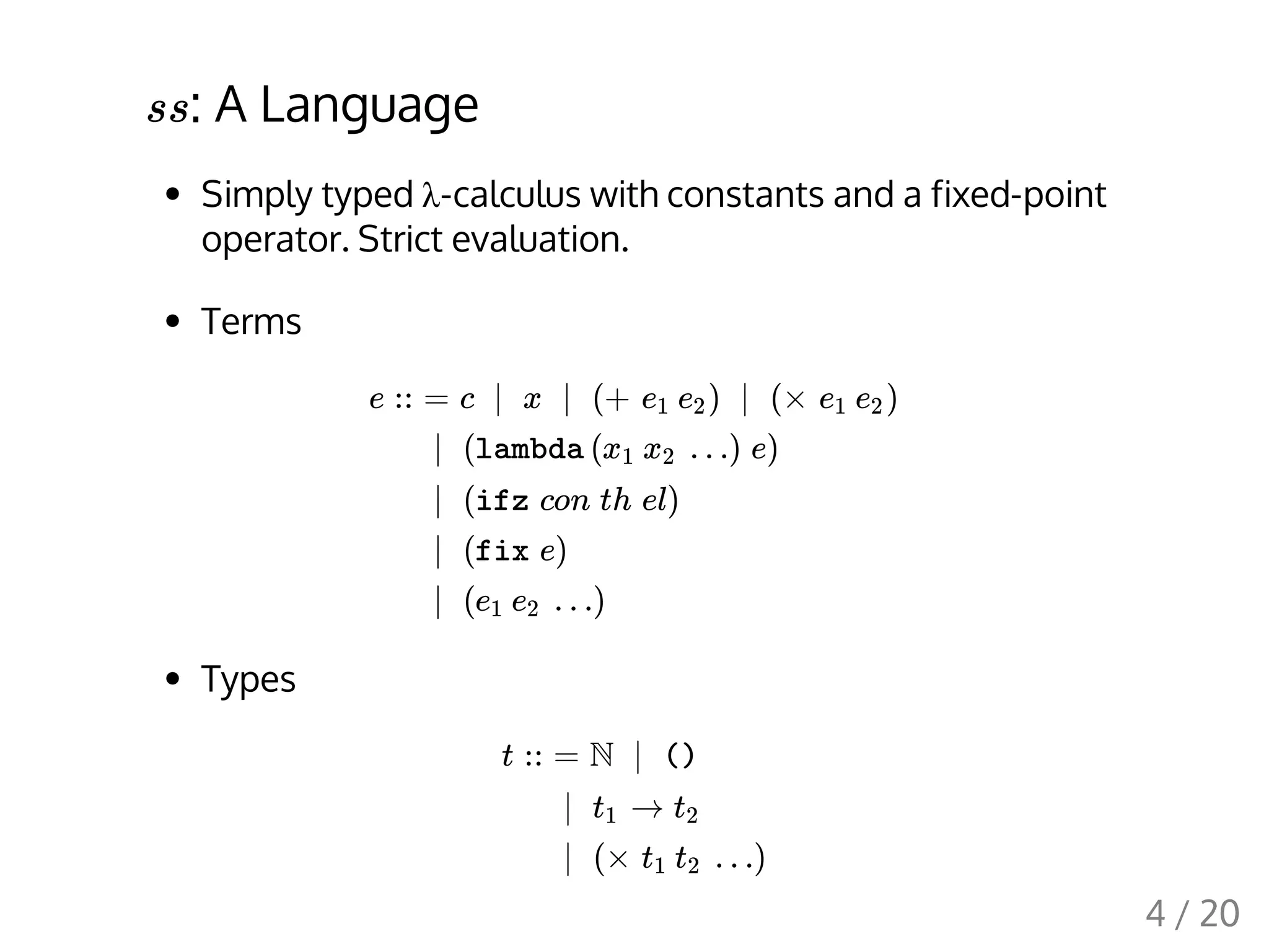 : A Language
Simply typed λ-calculus with constants and a fixed-point
operator. Strict evaluation.
Terms
Types
ss
e :: = c | x | (+ ) | (× )e1 e2 e1 e2
| (lambda ( …) e)x1 x2
| (ifz con th el)
| (fix e)
| ( …)e1 e2
t :: = N | ()
| →t1 t2
| (× …)t1 t2
4 / 20
 