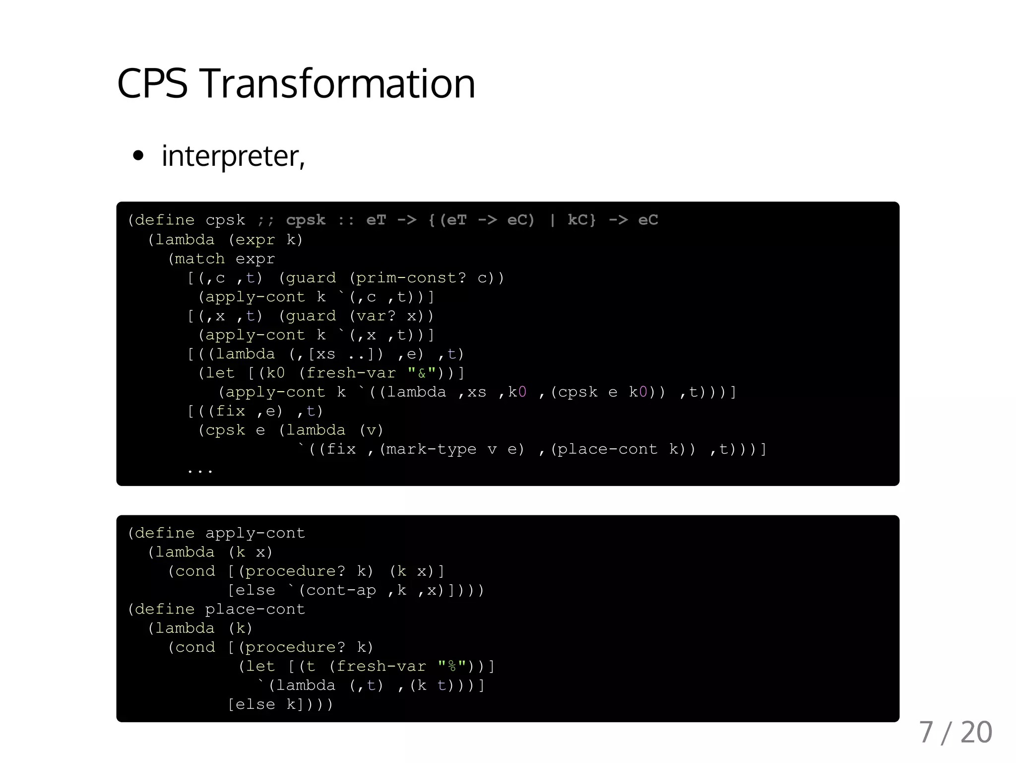 CPS Transformation
interpreter,
(define cpsk ;; cpsk :: eT -> {(eT -> eC) | kC} -> eC
(lambda (expr k)
(match expr
[(,c ,t) (guard (prim-const? c))
(apply-cont k `(,c ,t))]
[(,x ,t) (guard (var? x))
(apply-cont k `(,x ,t))]
[((lambda (,[xs ..]) ,e) ,t)
(let [(k0 (fresh-var "&"))]
(apply-cont k `((lambda ,xs ,k0 ,(cpsk e k0)) ,t)))]
[((fix ,e) ,t)
(cpsk e (lambda (v)
`((fix ,(mark-type v e) ,(place-cont k)) ,t)))]
...
(define apply-cont
(lambda (k x)
(cond [(procedure? k) (k x)]
[else `(cont-ap ,k ,x)])))
(define place-cont
(lambda (k)
(cond [(procedure? k)
(let [(t (fresh-var "%"))]
`(lambda (,t) ,(k t)))]
[else k])))
7 / 20
 