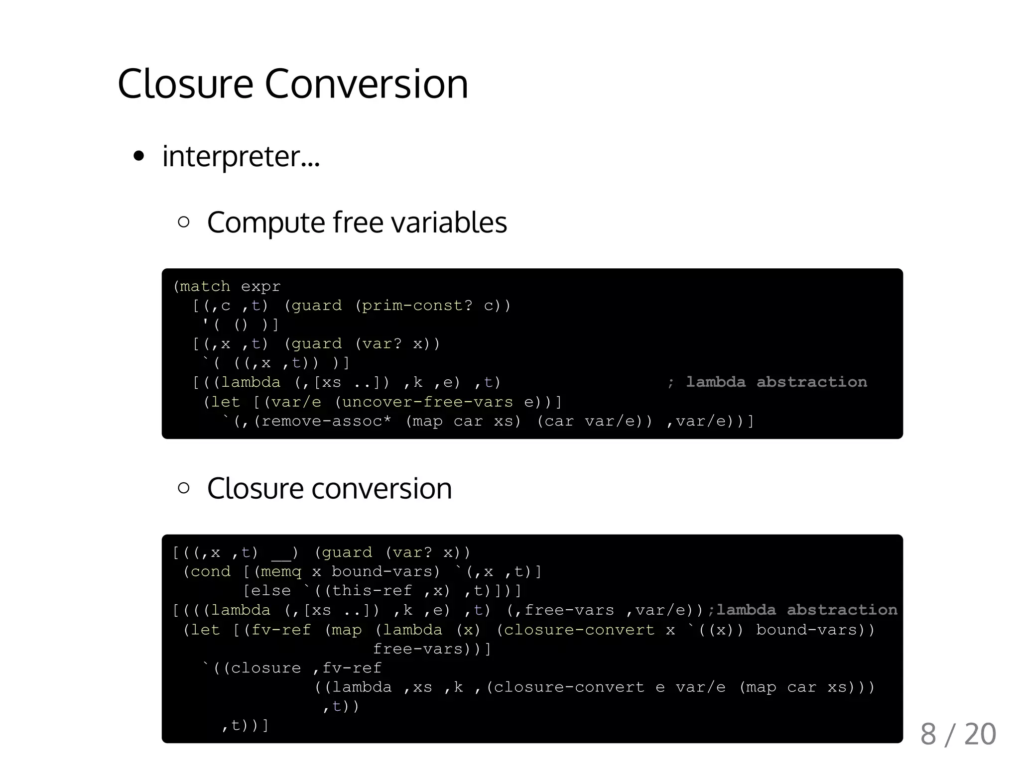 Closure Conversion
interpreter...
Compute free variables
(match expr
[(,c ,t) (guard (prim-const? c))
'( () )]
[(,x ,t) (guard (var? x))
`( ((,x ,t)) )]
[((lambda (,[xs ..]) ,k ,e) ,t) ; lambda abstraction
(let [(var/e (uncover-free-vars e))]
`(,(remove-assoc* (map car xs) (car var/e)) ,var/e))]
Closure conversion
[((,x ,t) __) (guard (var? x))
(cond [(memq x bound-vars) `(,x ,t)]
[else `((this-ref ,x) ,t)])]
[(((lambda (,[xs ..]) ,k ,e) ,t) (,free-vars ,var/e));lambda abstraction
(let [(fv-ref (map (lambda (x) (closure-convert x `((x)) bound-vars))
free-vars))]
`((closure ,fv-ref
((lambda ,xs ,k ,(closure-convert e var/e (map car xs)))
,t))
,t))]
8 / 20
 