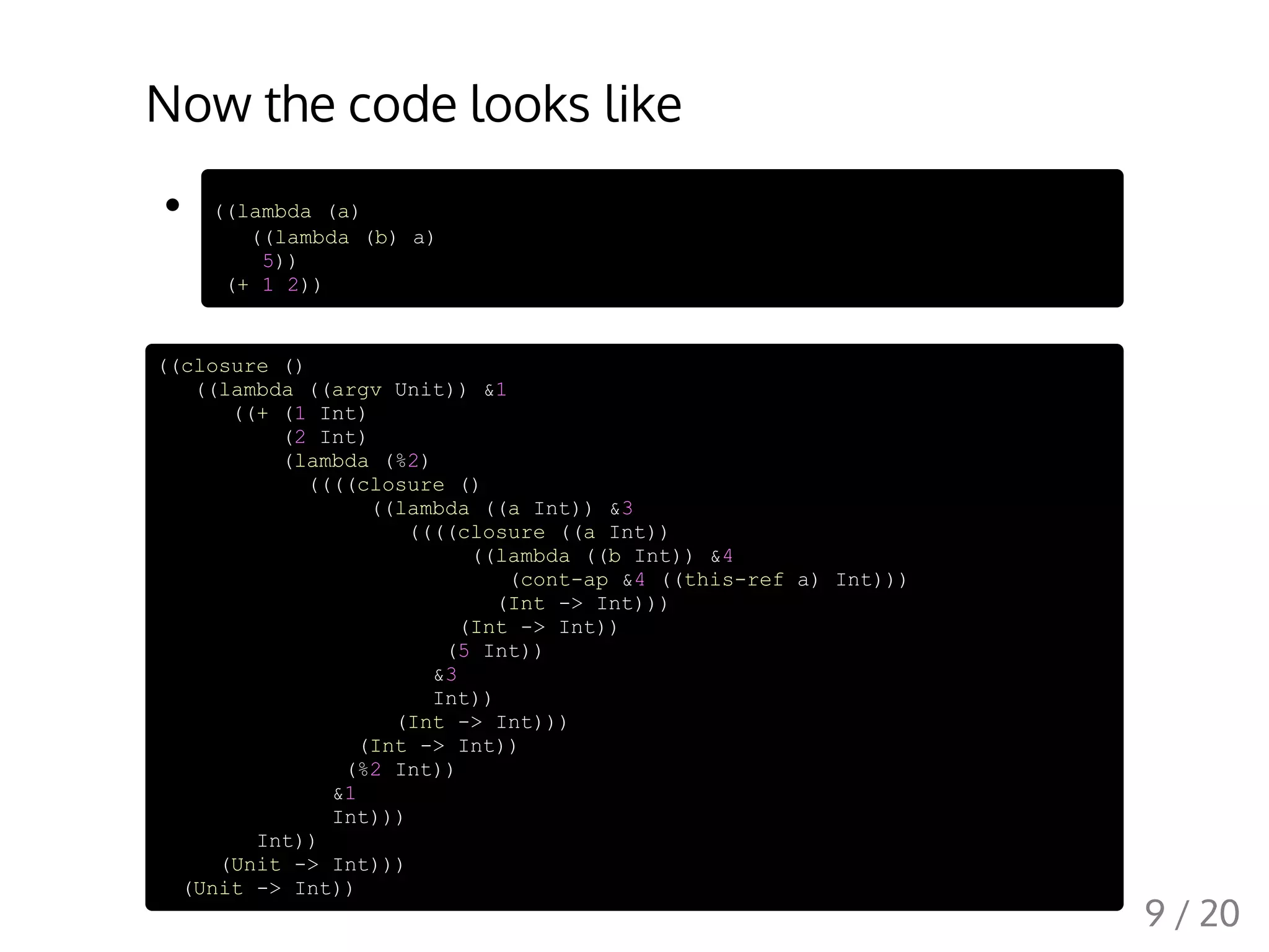 Now the code looks like
((lambda (a)
((lambda (b) a)
5))
(+ 1 2))
((closure ()
((lambda ((argv Unit)) &1
((+ (1 Int)
(2 Int)
(lambda (%2)
((((closure ()
((lambda ((a Int)) &3
((((closure ((a Int))
((lambda ((b Int)) &4
(cont-ap &4 ((this-ref a) Int)))
(Int -> Int)))
(Int -> Int))
(5 Int))
&3
Int))
(Int -> Int)))
(Int -> Int))
(%2 Int))
&1
Int)))
Int))
(Unit -> Int)))
(Unit -> Int))
9 / 20
 