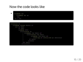 Now the code looks like
((lambda (a)
((lambda (b) a)
5))
(+ 1 2))
((closure ()
((lambda ((argv Unit)) &1
((+ (1 Int)
(2 Int)
(lambda (%2)
((((closure ()
| ((lambda ((a Int)) &3
| ((((closure ((a Int))
| ((lambda ((b Int)) &4
| (cont-ap &4 ((this-ref a) Int))))))
| (5 Int))
| &3)))))
(%2 Int))
&1))))))))
10 / 20
 