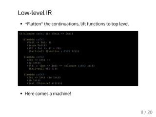Low-level IR
Flatten the continuations, lift functions to top level
(((closure ::fn1 ()) (Unit -> Int))
((lambda ::fn1
(Unit -> Int) ()
((argv Unit))
((%2 : Int <- (1 + 2))
(tail-call (function ::fn2) %2)))
(lambda ::fn2
(Int -> Int) ()
((a Int))
((%f1 : (Int -> Int) <- (closure ::fn3 (a)))
(tail-call %f1 5)))
(lambda ::fn3
(Int -> Int) ((a Int))
((b Int))
((ret (this-ref a))))))
Here comes a machine!
‘‘ "
11 / 20
 
