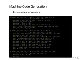 Machine Code Generation
To concrete machine code
(lambda _ss_function_fn1 (Unit -> Int) () ((argv Unit))
((argv Unit)) ()
((sub esp 4) (mov eax 3) (mov (* (esp + 0)) eax)
(mov edi _ss_function_fn2)
(lea edx (* (esp + 4)))
(mov ecx (* (esp + 4))) (mov eax (* (esp + 0)))
(mov (* (edx + 4)) eax) (mov (* (edx)) ecx) (mov esp edx)
(jmp _ss_function_fn2_code)))
(lambda _ss_function_fn2 (Int -> Int) () ((a Int))
((a Int) (%f1 Int -> Int)) ()
((push ebp) (mov ebp esp) (sub esp 4) (mov (* (ebp - 4)) ebx)
(sub esp 8) (mov eax _ss_function_fn3)
(mov (* (esp + 0)) eax) (mov eax 1) (mov (* (esp + 4)) eax)
(call _ss_prim_make_closure) (mov edx (* (ebp + 8)))
(mov (* (eax + 4)) edx) (sub esp 4) (mov ebx eax)
(mov eax 5) (mov (* (esp + 0)) eax) (mov edi ebx)
(mov ebx (* (ebp - 4))) (mov edx (* (ebp)))
(mov ecx (* (ebp + 4))) (lea ebp (* (esp + 12)))
(mov eax (* (esp + 0))) (mov (* (ebp + 4)) eax)
(mov (* (ebp)) ecx) (mov esp ebp) (mov ebp edx)
(jmp (* (edi)))))
(lambda _ss_function_fn3 (Int -> Int) ((a Int)) ((b Int))
((a Int) (b Int)) ()
((mov eax (* (edi + 4)))
(ret 4))))
14 / 20
 