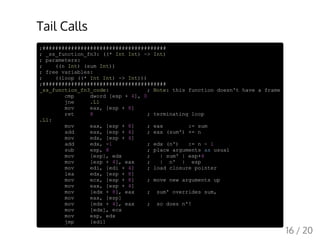 Tail Calls
;#######################################
; _ss_function_fn3: ((* Int Int) -> Int)
; parameters:
; ((n Int) (sum Int))
; free variables:
; ((loop ((* Int Int) -> Int)))
;#######################################
_ss_function_fn3_code: ; Note: this function doesn't have a frame
cmp dword [esp + 4], 0
jne .L1
mov eax, [esp + 8]
ret 8 ; terminating loop
.L1:
mov eax, [esp + 8] ; eax := sum
add eax, [esp + 4] ; eax (sum') += n
mov edx, [esp + 4]
add edx, -1 ; edx (n') := n - 1
sub esp, 8 ; place arguments as usual
mov [esp], edx ; | sum' | esp+4
mov [esp + 4], eax ; | n' | esp
mov edi, [edi + 4] ; load closure pointer
lea edx, [esp + 8]
mov ecx, [esp + 8] ; move new arguments up
mov eax, [esp + 4]
mov [edx + 8], eax ; sum' overrides sum,
mov eax, [esp]
mov [edx + 4], eax ; so does n'!
mov [edx], ecx
mov esp, edx
jmp [edi]
16 / 20
 