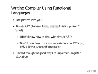 Writing Compiler Using Functional
Languages
Interpreters love you!
Simple AST (Pointers? new, delete? Visitor pattern?
Wat?)
I don't know how to deal with similar ASTs
Don't know how to express constraints on ASTs (e.g.
only allow a subset of operators)
Haven't thought of good ways to implement register
allocation
20 / 20
 