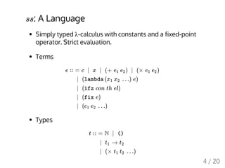 : A Language
Simply typed λ-calculus with constants and a fixed-point
operator. Strict evaluation.
Terms
Types
ss
e :: = c | x | (+ ) | (× )e1 e2 e1 e2
| (lambda ( …) e)x1 x2
| (ifz con th el)
| (fix e)
| ( …)e1 e2
t :: = N | ()
| →t1 t2
| (× …)t1 t2
4 / 20
 