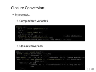 Closure Conversion
interpreter...
Compute free variables
(match expr
[(,c ,t) (guard (prim-const? c))
'( () )]
[(,x ,t) (guard (var? x))
`( ((,x ,t)) )]
[((lambda (,[xs ..]) ,k ,e) ,t) ; lambda abstraction
(let [(var/e (uncover-free-vars e))]
`(,(remove-assoc* (map car xs) (car var/e)) ,var/e))]
Closure conversion
[((,x ,t) __) (guard (var? x))
(cond [(memq x bound-vars) `(,x ,t)]
[else `((this-ref ,x) ,t)])]
[(((lambda (,[xs ..]) ,k ,e) ,t) (,free-vars ,var/e));lambda abstraction
(let [(fv-ref (map (lambda (x) (closure-convert x `((x)) bound-vars))
free-vars))]
`((closure ,fv-ref
((lambda ,xs ,k ,(closure-convert e var/e (map car xs)))
,t))
,t))]
8 / 20
 