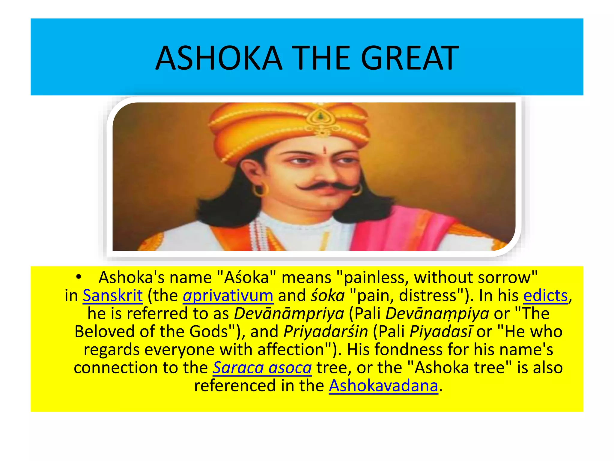 ASHOKA THE GREAT
• Ashoka's name "Aśoka" means "painless, without sorrow"
in Sanskrit (the aprivativum and śoka "pain, distress"). In his edicts,
he is referred to as Devānāmpriya (Pali Devānaṃpiya or "The
Beloved of the Gods"), and Priyadarśin (Pali Piyadasī or "He who
regards everyone with affection"). His fondness for his name's
connection to the Saraca asoca tree, or the "Ashoka tree" is also
referenced in the Ashokavadana.
 