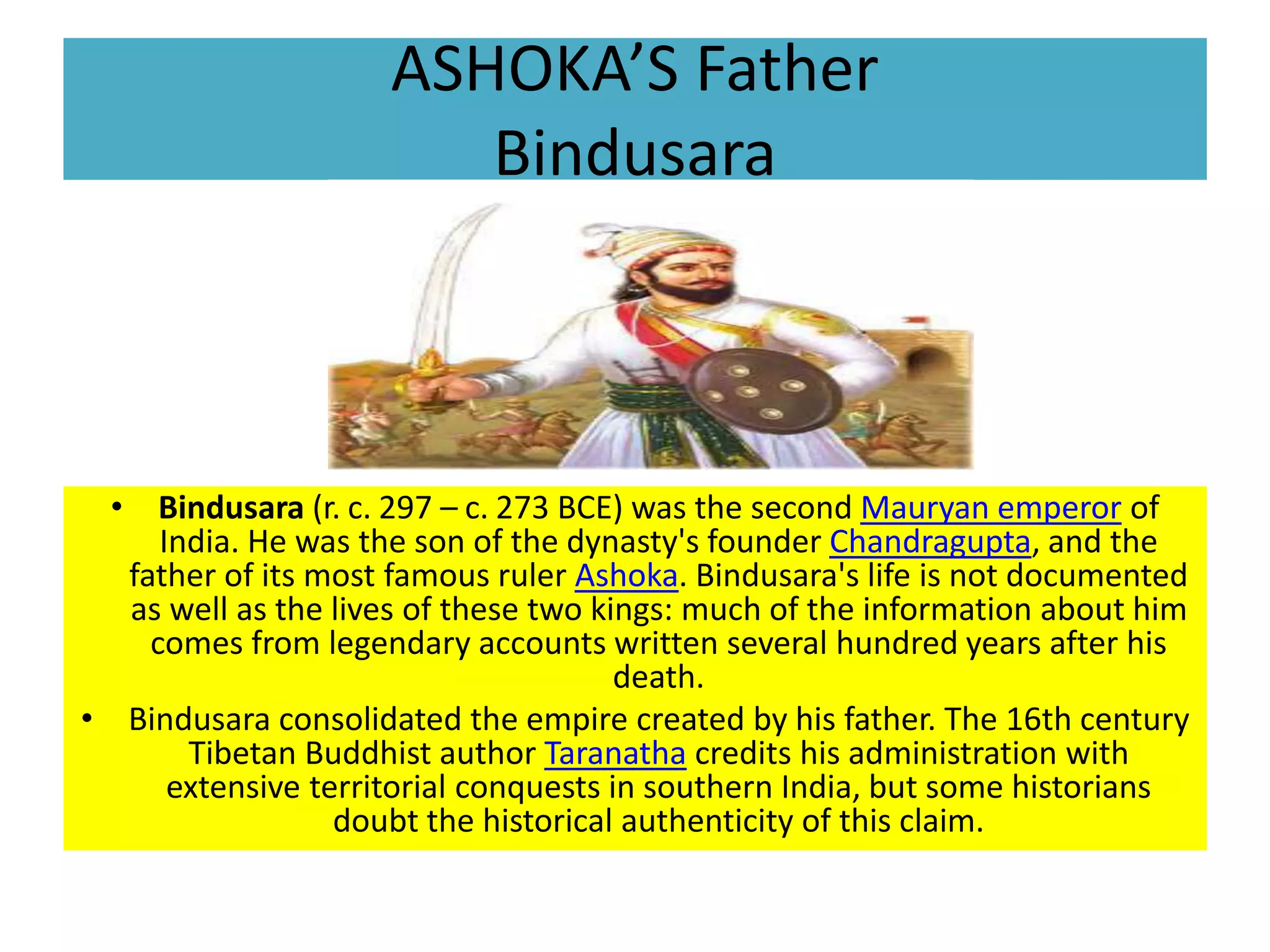 ASHOKA’S Father
Bindusara
• Bindusara (r. c. 297 – c. 273 BCE) was the second Mauryan emperor of
India. He was the son of the dynasty's founder Chandragupta, and the
father of its most famous ruler Ashoka. Bindusara's life is not documented
as well as the lives of these two kings: much of the information about him
comes from legendary accounts written several hundred years after his
death.
• Bindusara consolidated the empire created by his father. The 16th century
Tibetan Buddhist author Taranatha credits his administration with
extensive territorial conquests in southern India, but some historians
doubt the historical authenticity of this claim.
 