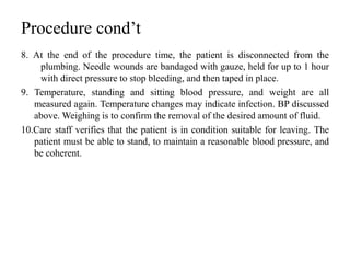 Procedure cond’t
8. At the end of the procedure time, the patient is disconnected from the
plumbing. Needle wounds are bandaged with gauze, held for up to 1 hour
with direct pressure to stop bleeding, and then taped in place.
9. Temperature, standing and sitting blood pressure, and weight are all
measured again. Temperature changes may indicate infection. BP discussed
above. Weighing is to confirm the removal of the desired amount of fluid.
10.Care staff verifies that the patient is in condition suitable for leaving. The
patient must be able to stand, to maintain a reasonable blood pressure, and
be coherent.
 