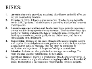 RISKS:
1. Anemia: due to the procedure associated blood losses and mild effect on
oxygen transporting function.
2. Hematocrit (Hct): It levels, a measure of red blood cells, are typically
low in ESRD patients. This deficiency is caused by a lack of the hormone
erythropoietin.
3. Cramps, nausea, vomiting, and headaches: Some patients experience
cramps and flu-like symptoms during treatment. These can be caused by a
number of factors, including the type of dialysate used, composition of
the dialyzer membrane, water quality in the dialysis unit, and the ultra
filtration rate of the treatment.
4. Hypotension: Because of the stress placed on the cardiovascular system
with regular Hemodialysis treatments, patients are at risk for hypotension,
a sudden drop in blood pressure. This can often be controlled by
medication and adjustment of the patient's dialysis prescription.
5. Infection: Patients can also get infections through surroundings. The
room and area used for patients must be kept clean.
6. Infectious diseases: There is a great deal of blood exposure involved in
dialysis treatment, a slight risk of contracting hepatitis B and hepatitis C
exists. The hepatitis B vaccination is recommended for most patients.
 