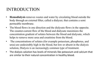 INTRODUCTION
• Hemodialysis removes wastes and water by circulating blood outside the
body through an external filter, called a dialyzer, that contains a semi
permeable membrane.
• The blood flows in one direction and the dialysate flows in the opposite.
The counter-current flow of the blood and dialysate maximizes the
concentration gradient of solutes between the blood and dialysate, which
helps to remove more urea and creatinine from the blood.
• The concentrations of solutes (for example potassium, phosphorus, and
urea) are undesirably high in the blood, but low or absent in the dialysis
solution, Dialysis is an increasingly common type of treatment.
• The dialysis solution has levels of minerals like potassium and calcium that
are similar to their natural concentration in healthy blood.
 