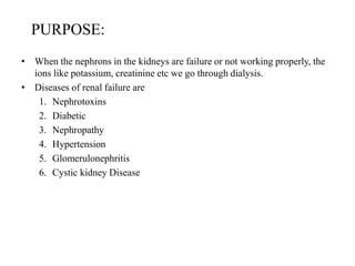 PURPOSE:
• When the nephrons in the kidneys are failure or not working properly, the
ions like potassium, creatinine etc we go through dialysis.
• Diseases of renal failure are
1. Nephrotoxins
2. Diabetic
3. Nephropathy
4. Hypertension
5. Glomerulonephritis
6. Cystic kidney Disease
 