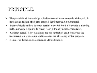 PRINCIPLE:
• The principle of Hemodialysis is the same as other methods of dialysis; it
involves diffusion of solutes across a semi permeable membrane.
• Hemodialysis utilizes counter current flow, where the dialysate is flowing
in the opposite direction to blood flow in the extracorporeal circuit.
• Counter-current flow maintains the concentration gradient across the
membrane at a maximum and increases the efficiency of the dialysis.
• It involves diffusion,osmomis and ultra filtration.
 
