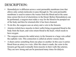 DESCRIPTION:
• Hemodialysis is diffusion across a semi permeable membrane (one that
allows only certain molecules to pass through it). The semi permeable
membrane is used to remove the wastes from the blood and at the same
time correct the level of electrolytes in the blood. Before Hemodialysis can
be performed, a surgeon must make a way for the blood to be pumped out
of the body and then be returned after it has been cleansed.
• To do this, the surgeon uses an artery and a vein in the forearm.
• Arteries (which have muscles in their walls) bring oxygenated blood to the
body from the heart, and veins return blood to the heart, which needs to
have oxygen.
• The surgeon connects the radial artery in the forearm to a large vein called
the cephalic vein. This connection is called an arterio venous shunt.
• A shunt carries something from one place to another. In this case it carries
blood from an artery to a vein. After this shunt is made, the veins in the
forearm get big and eventually form muscles in their walls like arteries.
They are now strong and can be punctured many times for dialysis.
 