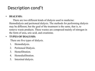 Description cond’t
• DIALYSIS:
There are two different kinds of dialysis used in medicine:
Hemodialysis and peritoneal dialysis. The methods for performing dialysis
may be different, but the goal of the treatment is the same, that is, to
remove waste products. These wastes are composed mainly of nitrogen in
the form of urea, uric acid, and creatinine.
• TYPES OF DIALYSIS:
There are five types of dialysis.
1. Hemodialysis.
2. Peritoneal Dialysis.
3. Hemofiltration.
4. Hemodiafiltration.
5. Intestinal dialysis.
 