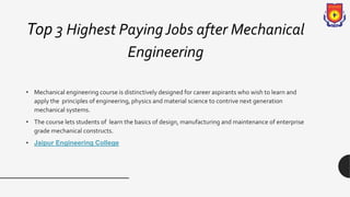 Top 3 Highest PayingJobs after Mechanical
Engineering
• Mechanical engineering course is distinctively designed for career aspirants who wish to learn and
apply the principles of engineering, physics and material science to contrive next generation
mechanical systems.
• The course lets students of learn the basics of design, manufacturing and maintenance of enterprise
grade mechanical constructs.
• Jaipur Engineering College
 