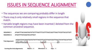 ISSUES IN SEQUENCE ALIGNMENT
• The sequences we are comparing probably differ in length
• There may b only relatively small regions in the sequence that
match.
• Variable length regions may have been inserted / deleted from the
common ancestral sequence.
 