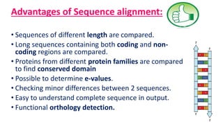 Advantages of Sequence alignment:
• Sequences of different length are compared.
• Long sequences containing both coding and non-
coding regions are compared.
• Proteins from different protein families are compared
to find conserved domain
• Possible to determine e-values.
• Checking minor differences between 2 sequences.
• Easy to understand complete sequence in output.
• Functional orthology detection.
 